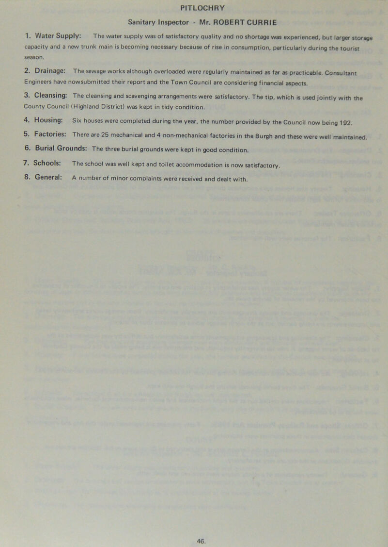 PITLOCHRY Sanitary Inspector - Mr. ROBERT CURRIE 1. Water Supply: The water supply was of satisfactory quality and no shortage was experienced, but larger storage capacity and a new trunk main is becoming necessary because of rise in consumption, particularly during the tourist season. 2. Drainage: The sewage works although overloaded were regularly maintained as far as practicable. Consultant Engineers have nowsubmitted their report and the Town Council are considering financial aspects. 3. Cleansing; The cleansing and scavenging arrangements were satisfactory. The tip, which is used jointly with the County Council (Highland District) was kept in tidy condition. 4. Housing: Six houses were completed during the year, the number provided by the Council now being 192. 5. Factories: There are 25 mechanical and 4 non-mechanical factories in the Burgh and these were well maintained. 6. Burial Grounds: The three burial grounds were kept in good condition. 7. Schools: The school was well kept and toilet accommodation is now satisfactory. 8. General: A number of minor complaints were received and dealt with.