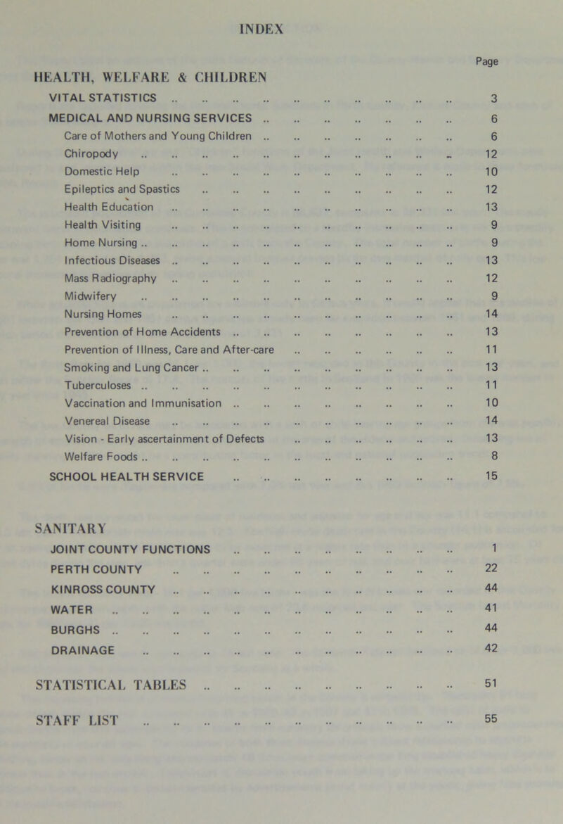 INDEX HEALTH, WELFARE & CHILDREN VITAL STATISTICS MEDICAL AND NURSING SERVICES .. Care of Mothers and Young Children .. Chiropody Domestic Help Epileptics and Spastics Health Education Health Visiting Home Nursing Infectious Diseases Mass Radiography Midwifery Nursing Homes Prevention of Home Accidents .. Prevention of Illness, Care and After-care Smoking and Lung Cancer Tuberculoses Vaccination and Immunisation .. Venereal Disease Vision - Early ascertainment of Defects Welfare Foods SCHOOL HEALTH SERVICE Page 3 6 6 12 10 12 13 9 9 13 12 9 14 13 11 13 11 10 14 13 8 15 SANITARY JOINT COUNTY FUNCTIONS PERTH COUNTY KINROSS COUNTY .. WATER BURGHS DRAINAGE 1 22 44 41 44 42 STATISTICAL TABLES 51 STAFF LIST 55