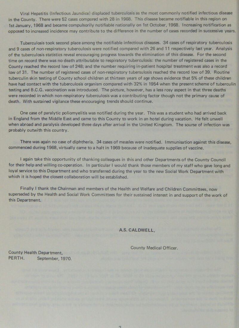 Viral Hepatitis (Infectious Jaundice) displaced tuberculosis as the most commonly notified infectious disease in the County. There were 52 cases compared with 28 in 1968. This disease became notifiable in this region on 1st January, 1968 and became compulsorily notifiable nationally on 1st October, 1968. Increasing notification as opposed to increased incidence may contribute to the difference in the number of cases recorded in successive years. Tuberculosis took second place among the notifiable infectious diseases. 34 cases of respiratory tuberculosis and 9 cases of non-respiratory tuberculosis were notified compared with 26 and 11 respectively last year. Analysis of the tuberculosis statistics reveal encouraging progress towards the elimination of this disease. For the second time on record there was no death attributable to respiratory tuberculosis: the number of registered cases in the County reached the record low of 248; and the number requiring in-patient hospital treatment was also a record low of 31. The number of registered cases of non-respiratory tubersulosis reached the record low of 39. Routine tuberculin skin testing of County school children at thirteen years of age shows evidence that 5% of these children have had contact with the tuberculosis organism compared with 32% in 1954 when the present scheme of tuberculin testing and B.C.G. vaccination was introduced. The picture, however, has a less rosy aspect in that three deaths were recorded in which non-respiratory tuberculosis was a contributing factor though not the primary cause of death. With sustained vigilance these encouraging trends should continue. One case of paralytic poliomyelitis was notified during the year. This was a student who had arrived back in England from the Middle East and came to this County to work in an hotel during vacation. He felt unwell when abroad and paralysis developed three days after arrival in the United Kingdom. The sourse of infection was probably outwith this country. There was again no case of diphtheria. 34 cases of measles were notified. Immunisation against this disease, commenced during 1968, virtually came to a halt in 1969 because of inadequate supplies of vaccine. I again take this opportunity of thanking colleagues in this and other Departments of the County Council for their help and willing co-operation. In particular I would thank those members of my staff who gave long and loyal service to this Department and who transferred during the year to the new Social Work Department with which it is hoped the closest collaboration will be established. Finally I thank the Chairman and members of the Health and Welfare and Children Committees, now superseded by the Health and Social Work Committees for their sustained interest in and support of the work of this Department. A.S. CALDWELL, County Health Department, PERTH. September, 1970. County Medical Officer.