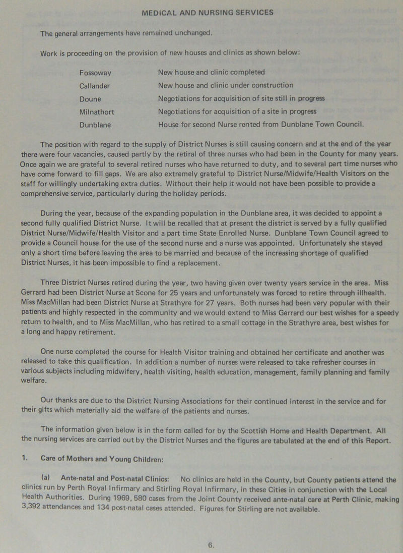 MEDICAL AND NURSING SERVICES The general arrangements have remained unchanged. Work is proceeding on the provision of new houses and clinics as shown below: Fossoway Callander Dunblane Doune Milnathort New house and clinic completed New house and clinic under construction Negotiations for acquisition of site still in progress Negotiations for acquisition of a site in progress House for second Nurse rented from Dunblane Town Council. The position with regard to the supply of District Nurses is still causing concern and at the end of the year there were four vacancies, caused partly by the retiral of three nurses who had been in the County for many years. Once again we are grateful to several retired nurses who have returned to duty, and to several part time nurses who have come forward to fill gaps. We are also extremely grateful to District Nurse/Midwife/Health Visitors on the staff for willingly undertaking extra duties. Without their help it would not have been possible to provide a comprehensive service, particularly during the holiday periods. During the year, because of the expanding population in the Dunblane area, it was decided to appoint a second fully qualified District Nurse. It will be recalled that at present the district is served by a fully qualified District Nurse/Midwife/Health Visitor and a part time State Enrolled Nurse. Dunblane Town Council agreed to provide a Council house for the use of the second nurse and a nurse was appointed. Unfortunately she stayed only a short time before leaving the area to be married and because of the increasing shortage of qualified District Nurses, it has been impossible to find a replacement. Three District Nurses retired during the year, two having given over twenty years service in the area. Miss Gerrard had been District Nurse at Scone for 25 years and unfortunately was forced to retire through illhealth. Miss MacMillan had been District Nurse at Strathyre for 27 years. Both nurses had been very popular with their patients and highly respected in the community and we would extend to Miss Gerrard our best wishes for a speedy return to health, and to Miss MacMillan, who has retired to a small cottage in the Strathyre area, best wishes for a long and happy retirement. One nurse completed the course for Health Visitor training and obtained her certificate and another was released to take this qualification. In addition a number of nurses were released to take refresher courses in various subjects including midwifery, health visiting, health education, management, family planning and family welfare. Our thanks are due to the District Nursing Associations for their continued interest in the service and for their gifts which materially aid the welfare of the patients and nurses. The information given below is in the form called for by the Scottish Home and Health Department. All the nursing services are carried out by the District Nurses and the figures are tabulated at the end of this Report. 1. Care of Mothers and Young Children: (a) Ante-natal and Post-natal Clinics: No clinics are held in the County, but County patients attend the clinics run by Perth Royal Infirmary and Stirling Royal Infirmary, in these Cities in conjunction with the Local Health Authorities. During 1969, 580 cases from the Joint County received ante-natal care at Perth Clinic, making 3,392 attendances and 134 post-natal cases attended. Figures for Stirling are not available.