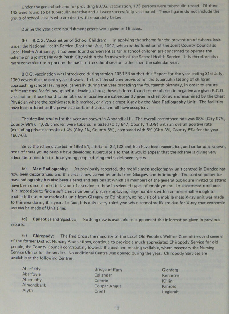 Under the general scheme for providing B.C.G. vaccination, 173 persons were tuberculin tested. Of these 143 were found to be tuberculin negative and all were successfully vaccinated. These figures do not include the group of school leavers who are dealt with separately below. During the year extra nourishment grants were given in 15 cases. (b) B.C.G. Vaccination of School Children: In applying the scheme for the prevention of tuberculosis under the National Health Service (Scotland) Act, 1947, which is the function of the Joint County Council as Local Health Authority, it has been found convenient as far as school children are concerned to operate the scheme on a joint basis with Perth City within the framework of the School Health Service. It is therefore also more convenient to report on the basis of the school session rather than the calendar year. B.C.G. vaccination was introduced during session 1953-54 so that this Report for the year ending 31st July, 1969 covers the sixteenth year of work. In brief the scheme provides for the tuberculin testing of children approaching school leaving age, generally during the year preceding the fourteenth birthday, in order to ensure sufficient time for follow-up before leaving school; these children found to be tuberculin negative are given B.C.G. vaccination, those found to be tuberculin positive are subsequently given a chest X-ray and examined by the Chest Physician where the positive result is marked, or given a chest X-ray by the Mass Radiography Unit. The facilities have been offered to the private schools in the area and all have accepted. The detailed results for the year are shown in Appendix III. The overall acceptance rate was 98% (City 97%, County 98%). 1,626 children were tuberculin tested (City 547, County 1,079) with an overall positive rate (excluding private schools) of 4% (City 2%, County 5%), compared with 5% (City 3%, County 6%) for the year 1967-68. Since the scheme started in 1953-54, a total of 22,132 children have been vaccinated, and so far as is known, none of these young people have developed tuberculosis so that it would appear that the scheme is giving very adequate protection to those young people during their adolescent years. (c) Mass Radiography: As previously reported, the mobile mass radiography unit centred in Dundee has now been discontinued and this area is now served by units from Glasgow and Edinburgh. The central policy for mass radiography has also been altered and sessions at which all members of the general public are invited to attend have been discontinued in favour of a service to these in selected types of employment. In a scattered rural area it is impossible to find a sufficient number of places employing large numbers within an area small enough to enable full use to be made of a unit from Glasgow or Edinburgh, so no visit of a mobile mass X-ray unit was made to this area during this year. In fact, it is only every third year when school staffs are due for X-ray that economic use can be made of Unit time. (d) Epileptics and Spastics: Nothing new is available to supplement the information given in previous reports. (e) Chiropody: The Red Cross, the majority of the Local Old People's Welfare Committees and several of the former District Nursing Associations, continue to provide a much appreciated Chiropody Service for old people, the County Council contributing towards the cost and making available, where necessary the Nursing Service Clinics for the service. No additional Centre was opened during the year. Chiropody Services are available at the following Centres: Aberfeldy Aberfoyle Abernethy Bridge of Earn Callander Comrie Coupar Angus Crieff Glenfarg Ken more Killin Almondbank Alyth Kinross Logierait