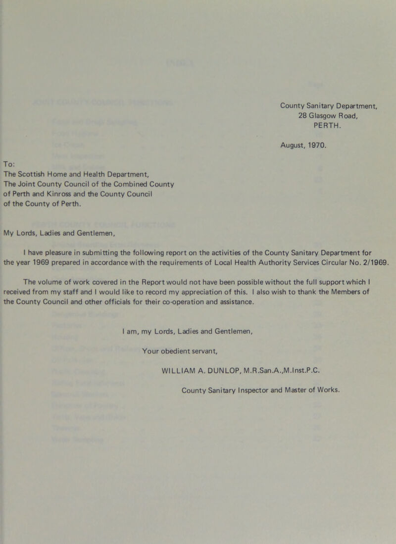 County Sanitary Department, 28 Glasgow Road, PERTH. August, 1970. To: The Scottish Home and Health Department, The Joint County Council of the Combined County of Perth and Kinross and the County Council of the County of Perth. My Lords, Ladies and Gentlemen, I have pleasure in submitting the following report on the activities of the County Sanitary Department for the year 1969 prepared in accordance with the requirements of Local Health Authority Services Circular No. 2/1969. The volume of work covered in the Report would not have been possible without the full support which I received from my staff and I would like to record my appreciation of this. I also wish to thank the Members of the County Council and other officials for their co-operation and assistance. I am, my Lords, Ladies and Gentlemen, Your obedient servant, WILLIAM A. DUNLOP, M.R.San.A.,M.lnst.P.C. County Sanitary Inspector and Master of Works.
