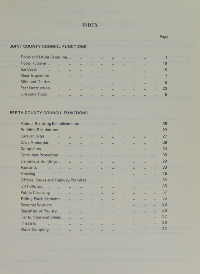 INDEX Page JOINT COUNTY COUNCIL FUNCTIONS Food and Drugs Sampling 1 Food Hygiene 16 IceCream 15 Meat Inspection 7 Milk and Dairies 9 Pest Destruction 23 Unsound Food 6 PERTH COUNTY COUNCIL FUNCTIONS Animal Boarding Establishments 35 Building Regulations 29 Caravan Sites 27 Civic Amenities 39 Complaints 34 Consumer Protection 36 Dangerous Buildings 29 Factories 33 Housing 25 Offices, Shops and Railway Premises 34 Oil Pollution 36 Public Cleansing 37 Riding Establishments 36 Seasonal Workers 28 Slaughter of Poultry 36 Tents, Vans and Sheds 27 Theatres 36 Water Sampling 32