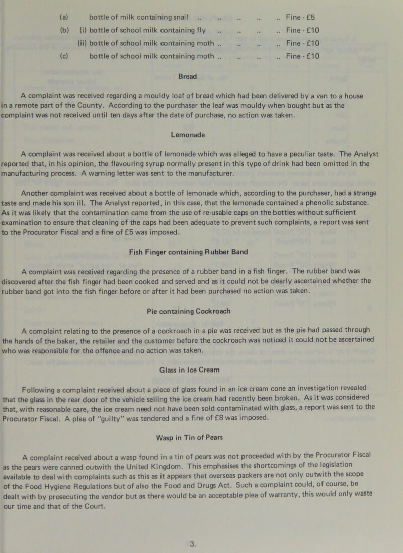 (a) bottle of milk containing snail .. .. Fine - £5 (b) (i) bottle of school milk containing fly .. .. Fine-£10 (ii) bottle of school milk containing moth .. .. Fine-£10 (c) bottle of school milk containing moth .. .. .. Fine-£10 Bread A complaint was received regarding a mouldy loaf of bread which had been delivered by a van to a house in a remote part of the County. According to the purchaser the leaf was mouldy when bought but as the complaint was not received until ten days after the date of purchase, no action was taken. Lemonade A complaint was received about a bottle of lemonade which was alleged to have a peculiar taste. The Analyst reported that, in his opinion, the flavouring syrup normally present in this type of drink had been omitted in the manufacturing process. A warning letter was sent to the manufacturer. Another complaint was received about a bottle of lemonade which, according to the purchaser, had a strange taste and made his son ill. The Analyst reported, in this case, that the lemonade contained a phenolic substance. As it was likely that the contamination came from the use of re-usable caps on the bottles without sufficient examination to ensure that cleaning of the caps had been adequate to prevent such complaints, a report was sent to the Procurator Fiscal and a fine of £5 was imposed. Fish Finger containing Rubber Band A complaint was received regarding the presence of a rubber band in a fish finger. The rubber band was discovered after the fish finger had been cooked and served and as it could not be clearly ascertained whether the rubber band got into the fish finger before or after it had been purchased no action was taken. Pie containing Cockroach A complaint relating to the presence of a cockroach in a pie was received but as the pie had passed through the hands of the baker, the retailer and the customer before the cockroach was noticed it could not be ascertained who was responsible for the offence and no action was taken. Glass in Ice Cream Following a complaint received about a piece of glass found in an ice cream cone an investigation revealed that the glass in the rear door of the vehicle selling the ice cream had recently been broken. As it was considered that, with reasonable care, the ice cream need not have been sold contaminated with glass, a report was sent to the Procurator Fiscal. A plea of guilty was tendered and a fine of £8 was imposed. Wasp in Tin of Pears A complaint received about a wasp found in a tin of pears was not proceeded with by the Procurator Fiscal as the pears were canned outwith the United Kingdom. This emphasises the shortcomings of the legislation available to deal with complaints such as this as it appears that overseas packers are not only outwith the scope of the Food Hygiene Regulations but of also the Food and Drugs Act. Such a complaint could, of course, be dealt with by prosecuting the vendor but as there would be an acceptable plea of warranty, this would only waste our time and that of the Court.
