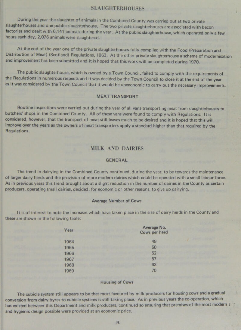 SLAUGHTERHOUSES During the year the slaughter of animals in the Combined County was carried out at two private slaughterhouses and one public slaughterhouse. The two private slaughterhouses are associated with bacon factories and dealt with 6,141 animals during the year. At the public slaughterhouse, which operated only a few hours each day, 2,076 animals were slaughtered. At the end of the year one of the private slaughterhouses fully complied with the Food (Preparation and Distribution of Meat) (Scotland) Regulations, 1963. At the other private slaughterhouse a scheme of modernisation and improvement has been submitted and it is hoped that this work will be completed during 1970. The public slaughterhouse, which is owned by a Town Council, failed to comply with the requirements of the Regulations in numerous respects and it was decided by the Town Council to close it at the end of the year as it was considered by the Town Council that it would be uneconomic to carry out the necessary improvements. MEAT TRANSPORT Routine inspections were carried out during the year of all vans transporting meat from slaughterhouses to butchers' shops in the Combined County. All of these vans were found to comply with Regulations. It is considered, however, that the transport of meat still leaves much to be desired and it is hoped that this will improve over the years as the owners of meat transporters apply a standard higher than that required by the Regulations. MILK AND DAIRIES GENERAL The trend in dairying in the Combined County continued, during the year, to be towards the maintenance of larger dairy herds and the provision of more modern dairies which could be operated with a small labour force As in previous years this trend brought about a slight reduction in the number of dairies in the County as certain producers, operating small dairies, decided, for economic or other reasons, to give up dairying. Average Number of Cows It is of interest to note the increases which have taken place in the size of dairy herds in the County and these are shown in the following table: Year Average No. Cows per herd 1964 49 1965 50 1966 52 1967 57 1968 63 1969 70 Housing of Cows The cubicle system still appears to be that most favoured by milk producers for housing cows and a gradual conversion from dairy byres to cubicle systems is still taking place. As in previous years the co-operation, which has existed between this Department and milk producers, continued so ensuring that premises of the most modern ■> and hygienic design possible were provided at an economic price.