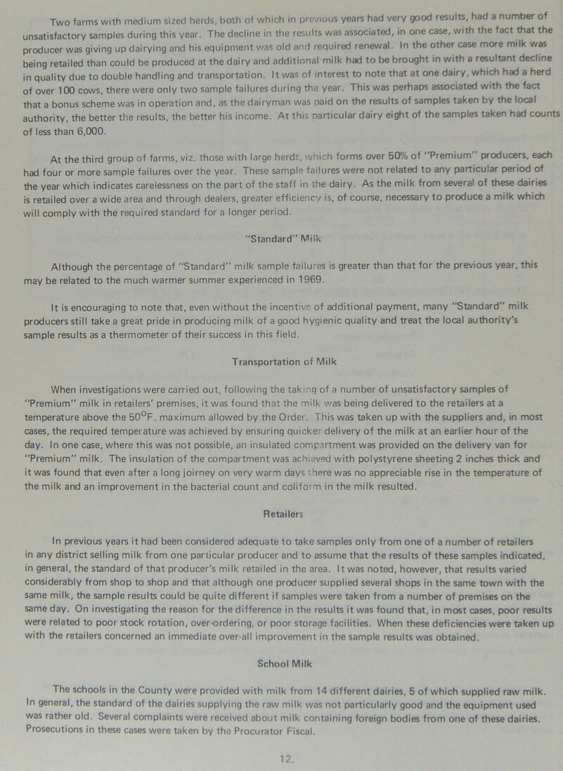 Two farms with medium sized herds, both of which in previous years had very good results, had a number of unsatisfactory samples during this year. The decline in the results was associated, in one case, with the fact that the producer was giving up dairying and his equipment was old and required renewal. In the other case more milk was being retailed than could be produced at the dairy and additional milk had to be brought in with a resultant decline in quality due to double handling and transportation. It was of interest to note that at one dairy, which had a herd of over 100 cows, there were only two sample failures during the year. This was perhaps associated with the fact that a bonus scheme was in operation and, as the dairyman was paid on the results of samples taken by the local authority, the better the results, the better his income. At this particular dairy eight of the samples taken had counts of less than 6,000. At the third group of farms, viz. those with large herds, which forms over 50% of Premium” producers, each had four or more sample failures over the year. These sample failures were not related to any particular period of the year which indicates carelessness on the part of the staff in the dairy. As the milk from several of these dairies is retailed over a wide area and through dealers, greater efficiency is, of course, necessary to produce a milk which will comply with the required standard for a longer period. Standard Milk Although the percentage of Standard milk sample failures is greater than that for the previous year, this may be related to the much warmer summer experienced in 1969. It is encouraging to note that, even without the incentive of additional payment, many Standard milk producers still take a great pride in producing milk of a good hygienic quality and treat the local authority's sample results as a thermometer of their success in this field. Transportation of Milk When investigations were carried out, following the taking of a number of unsatisfactory samples of Premium milk in retailers' premises, it was found that the milk was being delivered to the retailers at a temperature above the 50°F. maximum allowed by the Order. This was taken up with the suppliers and, in most cases, the required temperature was achieved by ensuring quicker delivery of the milk at an earlier hour of the day. In one case, where this was not possible, an insulated compartment was provided on the delivery van for Premium milk. The insulation of the compartment was achieved with polystyrene sheeting 2 inches thick and it was found that even after a long joirney on very warm days ihere was no appreciable rise in the temperature of the milk and an improvement in the bacterial count and coliform in the milk resulted. Retailers In previous years it had been considered adequate to take samples only from one of a number of retailers in any district selling milk from one particular producer and to assume that the results of these samples indicated, in general, the standard of that producer's milk retailed in the area. It was noted, however, that results varied considerably from shop to shop and that although one producer supplied several shops in the same town with the same milk, the sample results could be quite different if samples were taken from a number of premises on the same day. On investigating the reason for the difference in the results it was found that, in most cases, poor results were related to poor stock rotation, over-ordering, or poor storage facilities. When these deficiencies were taken up with the retailers concerned an immediate over-all improvement in the sample results was obtained. School Milk The schools in the County were provided with milk from 14 different dairies, 5 of which supplied raw milk. In general, the standard of the dairies supplying the raw milk was not particularly good and the equipment used was rather old. Several complaints were received about milk containing foreign bodies from one of these dairies. Prosecutions in these cases were taken by the Procurator Fiscal.