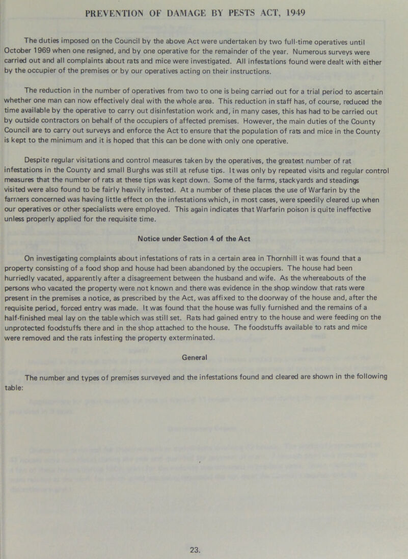 PREVENTION OF DAMAGE BY PESTS ACT, 1949 The duties imposed on the Council by the above Act were undertaken by two full-time operatives until October 1969 when one resigned, and by one operative for the remainder of the year. Numerous surveys were carried out and all complaints about rats and mice were investigated. All infestations found were dealt with either by the occupier of the premises or by our operatives acting on their instructions. The reduction in the number of operatives from two to one is being carried out for a trial period to ascertain whether one man can now effectively deal with the whole area. This reduction in staff has, of course, reduced the time available by the operative to carry out disinfestation work and, in many cases, this has had to be carried out by outside contractors on behalf of the occupiers of affected premises. However, the main duties of the County Council are to carry out surveys and enforce the Act to ensure that the population of rats and mice in the County is kept to the minimum and it is hoped that this can be done with only one operative. Despite regular visitations and control measures taken by the operatives, the greatest number of rat infestations in the County and small Burghs was still at refuse tips. It was only by repeated visits and regular control measures that the number of rats at these tips was kept down. Some of the farms, stackyards and steadings visited were also found to be fairly heavily infested. At a number of these places the use of Warfarin by the farmers concerned was having little effect on the infestations which, in most cases, were speedily cleared up when our operatives or other specialists were employed. This again indicates that Warfarin poison is quite ineffective unless properly applied for the requisite time. Notice under Section 4 of the Act On investigating complaints about infestations of rats in a certain area in Thornhill it was found that a property consisting of a food shop and house had been abandoned by the occupiers. The house had been hurriedly vacated, apparently after a disagreement between the husband and wife. As the whereabouts of the persons who vacated the property were not known and there was evidence in the shop window that rats were present in the premises a notice, as prescribed by the Act, was affixed to the doorway of the house and, after the requisite period, forced entry was made. It was found that the house was fully furnished and the remains of a half-finished meal lay on the table which was still set. Rats had gained entry to the house and were feeding on the unprotected foodstuffs there and in the shop attached to the house. The foodstuffs available to rats and mice were removed and the rats infesting the property exterminated. General The number and types of premises surveyed and the infestations found and cleared are shown in the following table: