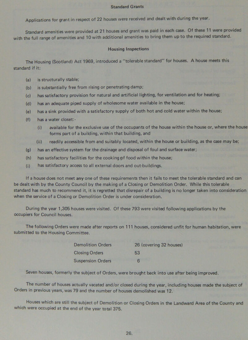 Standard Grants Applications for grant in respect of 22 houses were received and dealt with during the year. Standard amenities were provided at 21 houses and grant was paid in each case. Of these 11 were provided with the full range of amenities and 10 with additional amenities to bring them up to the required standard. Housing Inspections The Housing (Scotland) Act 1969, introduced a tolerable standard for houses. A house meets this standard if it: (a) is structurally stable; (b) is substantially free from rising or penetrating damp; (c) has satisfactory provision for natural and artificial lighting, for ventilation and for heating; (d) has an adequate piped supply of wholesome water available in the house; (e) has a sink provided with a satisfactory supply of both hot and cold water within the house; (f) has a water closet:- (i) available for the exclusive use of the occupants of the house within the house or, where the house forms part of a building, within that building, and (ii) readily accessible from and suitably located, within the house or building, as the case may be; (g) has an effective system for the drainage and disposal of foul and surface water; (h) has satisfactory facilities for the cooking of food within the house; (j) has satisfactory access to all external doors and out-buildings. If a house does not meet any one of these requirements then it fails to meet the tolerable standard and can be dealt with by the County Council by the making of a Closing or Demolition Order. While this tolerable standard has much to recommend it, it is regretted that disrepair of a building is no longer taken into consideration when the service of a Closing or Demolition Order is under consideration. During the year 1,305 houses were visited. Of these 793 were visited following applications by the occupiers for Council houses. The following Orders were made after reports on 111 houses, considered unfit for human habitation, were submitted to the Housing Committee. Demolition Orders 26 (covering 32 houses) Closing Orders 53 Suspension Orders 6 Seven houses, formerly the subject of Orders, were brought back into use after being improved. The number of houses actually vacated and/or closed during the year, including houses made the subject of Orders in previous years, was 79 and the number of houses demolished was 12. Houses which are still the subject of Demolition or Closing Orders in the Landward Area of the County and which were occupied at the end of the year total 375.