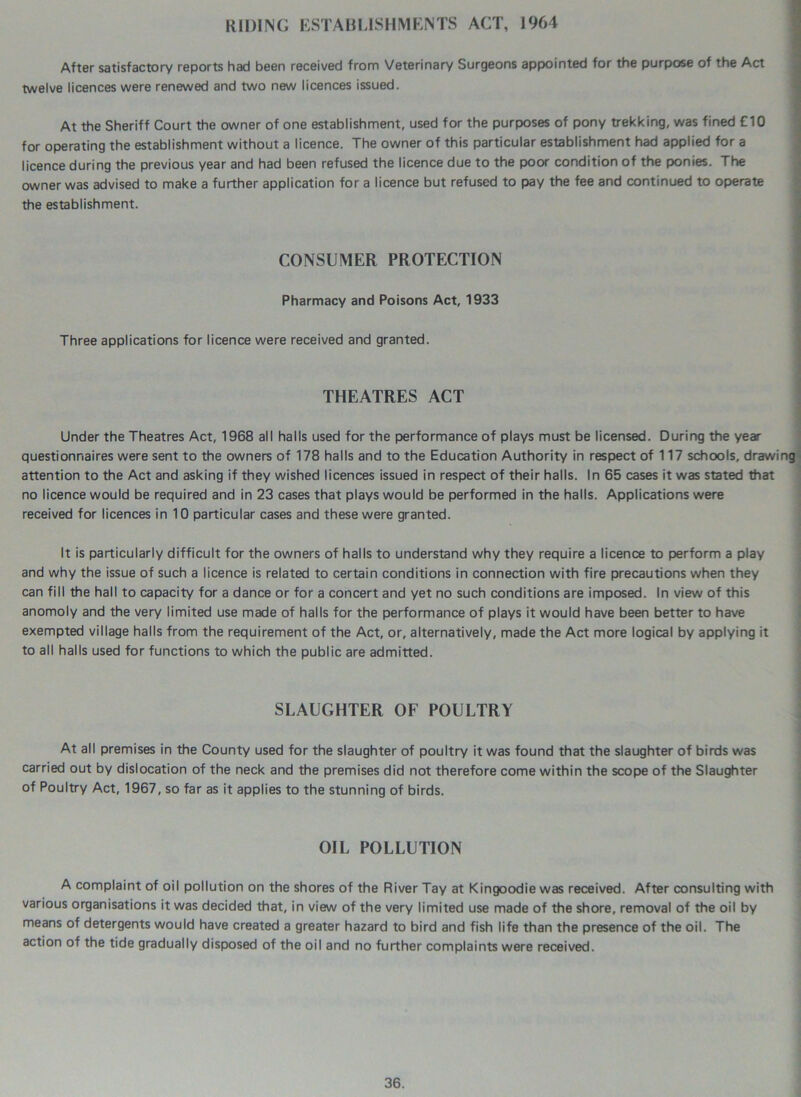 RIDING ESTABLISHMENTS ACT, 1964 After satisfactory reports had been received from Veterinary Surgeons appointed for the purpose of the Act twelve licences were renewed and two new licences issued. At the Sheriff Court the owner of one establishment, used for the purposes of pony trekking, was fined £10 for operating the establishment without a licence. The owner of this particular establishment had applied for a licence during the previous year and had been refused the licence due to the poor condition of the ponies. The owner was advised to make a further application for a licence but refused to pay the fee and continued to operate the establishment. CONSUMER PROTECTION Pharmacy and Poisons Act, 1933 Three applications for licence were received and granted. THEATRES ACT Under the Theatres Act, 1968 all halls used for the performance of plays must be licensed. During the year questionnaires were sent to the owners of 178 halls and to the Education Authority in respect of 117 schools, drawing attention to the Act and asking if they wished licences issued in respect of their halls. In 65 cases it was stated that no licence would be required and in 23 cases that plays would be performed in the halls. Applications were received for licences in 10 particular cases and these were granted. It is particularly difficult for the owners of halls to understand why they require a licence to perform a play and why the issue of such a licence is related to certain conditions in connection with fire precautions when they can fill the hall to capacity for a dance or for a concert and yet no such conditions are imposed. In view of this anomoly and the very limited use made of halls for the performance of plays it would have been better to have exempted village halls from the requirement of the Act, or, alternatively, made the Act more logical by applying it to all halls used for functions to which the public are admitted. SLAUGHTER OF POULTRY At all premises in the County used for the slaughter of poultry it was found that the slaughter of birds was carried out by dislocation of the neck and the premises did not therefore come within the scope of the Slaughter of Poultry Act, 1967, so far as it applies to the stunning of birds. OIL POLLUTION A complaint of oil pollution on the shores of the River Tay at Kingoodie was received. After consulting with various organisations it was decided that, in view of the very limited use made of the shore, removal of the oil by means of detergents would have created a greater hazard to bird and fish life than the presence of the oil. The action of the tide gradually disposed of the oil and no further complaints were received.