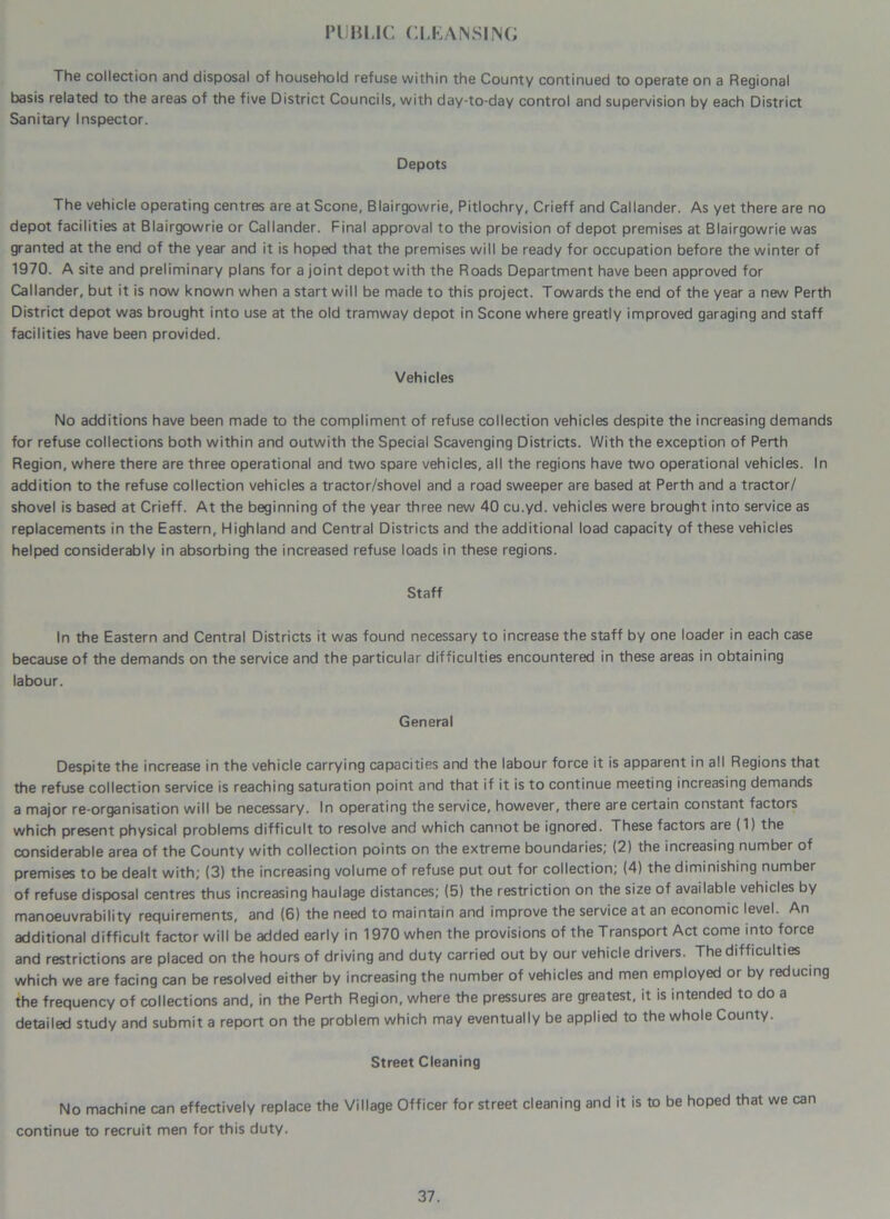 PUBLIC CLEANSING The collection and disposal of household refuse within the County continued to operate on a Regional basis related to the areas of the five District Councils, with day-to-day control and supervision by each District Sanitary Inspector. Depots The vehicle operating centres are at Scone, Blairgowrie, Pitlochry, Crieff and Callander. As yet there are no depot facilities at Blairgowrie or Callander. Final approval to the provision of depot premises at Blairgowrie was granted at the end of the year and it is hoped that the premises will be ready for occupation before the winter of 1970. A site and preliminary plans for a joint depot with the Roads Department have been approved for Callander, but it is now known when a start will be made to this project. Towards the end of the year a new Perth District depot was brought into use at the old tramway depot in Scone where greatly improved garaging and staff facilities have been provided. Vehicles No additions have been made to the compliment of refuse collection vehicles despite the increasing demands for refuse collections both within and outwith the Special Scavenging Districts. With the exception of Perth Region, where there are three operational and two spare vehicles, all the regions have two operational vehicles. In addition to the refuse collection vehicles a tractor/shovel and a road sweeper are based at Perth and a tractor/ shovel is based at Crieff. At the beginning of the year three new 40 cu.yd. vehicles were brought into service as replacements in the Eastern, Highland and Central Districts and the additional load capacity of these vehicles helped considerably in absorbing the increased refuse loads in these regions. Staff In the Eastern and Central Districts it was found necessary to increase the staff by one loader in each case because of the demands on the service and the particular difficulties encountered in these areas in obtaining labour. General Despite the increase in the vehicle carrying capacities and the labour force it is apparent in all Regions that the refuse collection service is reaching saturation point and that if it is to continue meeting increasing demands a major re-organisation will be necessary. In operating the service, however, there are certain constant factors which present physical problems difficult to resolve and which cannot be ignored. These factors are (1) the considerable area of the County with collection points on the extreme boundaries; (2) the increasing number of premises to be dealt with; (3) the increasing volume of refuse put out for collection; (4) the diminishing number of refuse disposal centres thus increasing haulage distances; (5) the restriction on the size of available vehicles by manoeuvrability requirements, and (6) the need to maintain and improve the service at an economic level. An additional difficult factor will be added early in 1970 when the provisions of the Transport Act come into force and restrictions are placed on the hours of driving and duty carried out by our vehicle drivers. The difficulties which we are facing can be resolved either by increasing the number of vehicles and men employed or by reducing the frequency of collections and, in the Perth Region, where the pressures are greatest, it is intended to do a detailed study and submit a report on the problem which may eventually be applied to the whole County. Street Cleaning No machine can effectively replace the Village Officer for street cleaning and it is to be hoped that we can continue to recruit men for this duty.