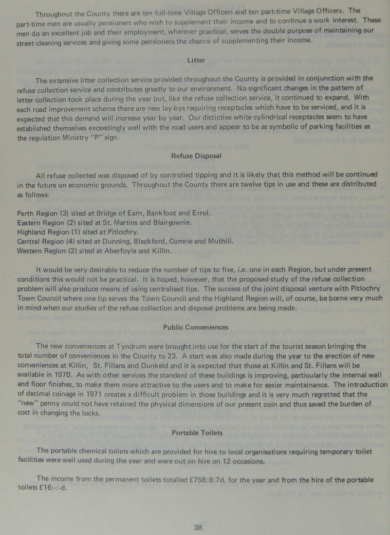 Throughout the County there are ten full-time Village Officers and ten part-time Village Officers. The part-time men are usually pensioners who wish to supplement their income and to continue a work interest. These men do an excellent job and their employment, wherever practical, serves the double purpose of maintaining our street cleaning services and giving some pensioners the chance of supplementing their income. Litter The extensive litter collection service provided throughout the County is provided in conjunction with the refuse collection service and contributes greatly to our environment. No significant changes in the pattern of letter collection took place during the year but, like the refuse collection service, it continued to expand. With each road improvement scheme there are new lay-bys requiring receptacles which have to be serviced, and it is expected that this demand will increase year by year. Our distictive white cylindrical receptacles seem to have established themselves exceedingly well with the road users and appear to be as symbolic of parking facilities as the regulation Ministry P” sign. Refuse Disposal All refuse collected was disposed of by controlled tipping and it is likely that this method will be continued in the future on economic grounds. Throughout the County there are twelve tips in use and these are distributed as follows: Perth Region (3) sited at Bridge of Earn, Bankfoot and Errol. Eastern Region (2) sited at St. Martins and Blairgowrie. Highland Region (1) sited at Pitlochry. Central Region (4) sited at Dunning, Blackford, Comrieand Muthill. Western Region (2) sited at Aberfoyle and Killin. It would be very desirable to reduce the number of tips to five, i.e. one in each Region, but under present conditions this would not be practical. It is hoped, however, that the proposed study of the refuse collection problem will also produce means of using centralised tips. The success of the joint disposal venture with Pitlochry Town Council where one tip serves the Town Council and the Highland Region will, of course, be borne very much in mind when our studies of the refuse collection and disposal problems are being made. Public Conveniences The new conveniences at Tyndrum were brought into use for the start of the tourist season bringing the total number of conveniences in the County to 23. A start was also made during the year to the erection of new conveniences at Killin, St. Fillans and Dunkeld and it is expected that those at Killin and St. Fillans will be available in 1970. As with other services the standard of these buildings is improving, particularly the internal wall and floor finishes, to make them more attractive to the users and to make for easier maintainance. The introduction of decimal coinage in 1971 creates a difficult problem in those buildings and it is very much regretted that the new penny could not have retained the physical dimensions of our present coin and thus saved the burden of cost in changing the locks. Portable Toilets The portable chemical toilets which are provided for hire to local organisations requiring temporary toilet facilities were well used during the year and were out on hire on 12 occasions. The income from the permanent toilets totalled £758:8:7d. for the year and from the hire of the portable toilets £16:-:-d.