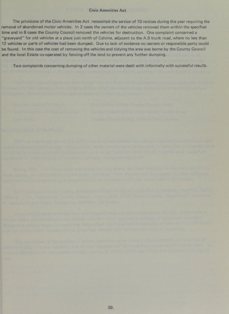 Civic Amenities Act The privisions of the Civic Amenities Act necessited the service of 10 notices during the year requiring the removal of abandoned motor vehicles. In 2 cases the owners of the vehicles removed them within the specified time and in 8 cases the County Council removed the vehicles for destruction. One complaint concerned a graveyard” for old vehicles at a place just north of Calvine, adjacent to the A.9 trunk road, where no less than 12 vehicles or parts of vehicles had been dumped. Due to lack of evidence no owners or responsible party could be found. In this case the cost of removing the vehicles and tidying the area was borne by the County Council and the local Estate co-operated by fencing off the land to prevent any further dumping. Two complaints concerning dumping of other material were dealt with informally with successful results.