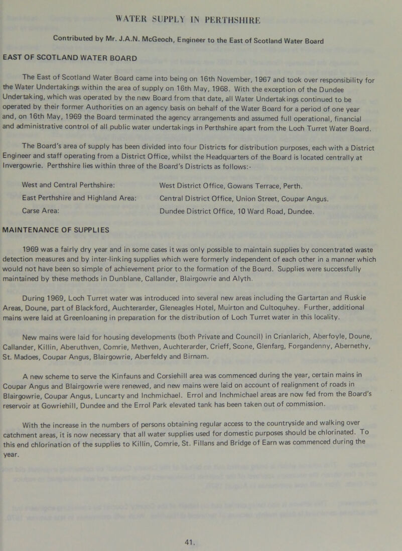 WATER SUPPLY UN PERTHSHIRE Contributed by Mr. J.A.N. McGeoch, Engineer to the East of Scotland Water Board EAST OF SCOTLAND WATER BOARD The East of Scotland Water Board came into being on 16th November, 1967 and took over responsibility for the Water Undertakings within the area of supply on 16th May, 1968. With the exception of the Dundee Undertaking, which was operated by the new Board from that date, all Water Undertakings continued to be operated by their former Authorities on an agency basis on behalf of the Water Board for a period of one year and, on 16th May, 1969 the Board terminated the agency arrangements and assumed full operational, financial and administrative control of all public water undertakings in Perthshire apart from the Loch Turret Water Board. The Board's area of supply has been divided into four Districts for distribution purposes, each with a District Engineer and staff operating from a District Office, whilst the Headquarters of the Board is located centrally at Invergowrie. Perthshire lies within three of the Board's Districts as follows:- West and Central Perthshire: West District Office, Gowans Terrace, Perth. East Perthshire and Highland Area: Central District Office, Union Street, Coupar Angus. Carse Area: Dundee District Office, 10 Ward Road, Dundee. MAINTENANCE OF SUPPLIES 1969 was a fairly dry year and in some cases it was only possible to maintain supplies by concentrated waste detection measures and by inter-linking supplies which were formerly independent of each other in a manner which would not have been so simple of achievement prior to the formation of the Board. Supplies were successfully maintained by these methods in Dunblane, Callander, Blairgowrie and Alyth During 1969, Loch Turret water was introduced into several new areas including the Gartartan and Ruskie Areas, Doune, part of Blackford, Auchterarder, Gleneagles Hotel, Muirton and Cultoquhey. Further, additional mains were laid at Greenloaning in preparation for the distribution of Loch Turret water in this locality. New mains were laid for housing developments (both Private and Council) in Crianlarich, Aberfoyle, Doune, Callander, Killin, Aberuthven, Comrie, Methven, Auchterarder, Crieff, Scone, Glenfarg, Forgandenny, Abernethy, St. Madoes, Coupar Angus, Blairgowrie, Aberfeldy and Birnam. A new scheme to serve the Kinfauns and Corsiehill area was commenced during the year, certain mains in Coupar Angus and Blairgowrie were renewed, and new mains were laid on account of realignment of roads in Blairgowrie, Coupar Angus, Luncarty and Inchmichael. Errol and Inchmichael areas are now fed from the Board s reservoir at Gowriehill, Dundee and the Errol Park elevated tank has been taken out of commission. With the increase in the numbers of persons obtaining regular access to the countryside and walking over catchment areas, it is now necessary that all water supplies used for domestic purposes should be chlorinated. To this end chlorination of the supplies to Killin, Comrie, St. Fillans and Bridge of Earn was commenced during the year.