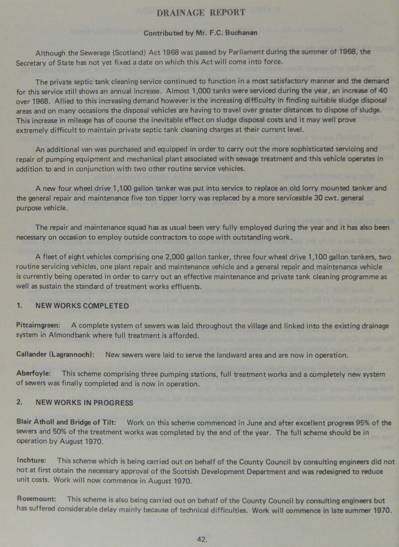 DRAINAGE REPORT Contributed by Mr. F.C. Buchanan Although the Sewerage (Scotland) Act 1968 was passed by Parliament during the summer of 1968, the Secretary of State has not yet fixed a date on which this Act will come into force. The private septic tank cleaning service continued to function in a most satisfactory manner and the demand for this service still shows an annual increase. Almost 1,000 tanks were serviced during the year, an increase of 40 over 1968. Allied to this increasing demand however is the increasing difficulty in finding suitable sludge disposal areas and on many occasions the disposal vehicles are having to travel over greater distances to dispose of sludge. This increase in mileage has of course the inevitable effect on sludge disposal costs and it may well prove extremely difficult to maintain private septic tank cleaning charges at their current level. An additional van was purchased and equipped in order to carry out the more sophisticated servicing and repair of pumping equipment and mechanical plant associated with sewage treatment and this vehicle operates in addition to and in conjunction with two other routine service vehicles. A new four wheel drive 1,100 gallon tanker was put into service to replace an old lorry mounted tanker and the general repair and maintenance five ton tipper lorry was replaced by a more serviceable 30 cwt. general purpose vehicle. The repair and maintenance squad has as usual been very fully employed during the year and it has also been necessary on occasion to employ outside contractors to cope with outstanding work. A fleet of eight vehicles comprising one 2,000 gallon tanker, three four wheel drive 1,100 gallon tankers, two routine servicing vehicles, one plant repair and maintenance vehicle and a general repair and maintenance vehicle is currently being operated in order to carry out an effective maintenance and private tank cleaning programme as well as sustain the standard of treatment works effluents. 1. NEW WORKS COMPLETED Pitcairngreen: A complete system of sewers was laid throughout the village and linked into the existing drainage system in Almond bank where full treatment is afforded. Callander (Lagrannoch): New sewers were laid to serve the landward area and are now in operation. Aberfoyle: This scheme comprising three pumping stations, full treatment works and a completely new system of sewers was finally completed and is now in operation. 2. NEW WORKS IN PROGRESS Blair Atholl and Bridge of Tilt: Work on this scheme commenced in June and after excellent progress 95% of the sewers and 50% of the treatment works was completed by the end of the year. The full scheme should be in operation by August 1970. Inchture: This scheme which is being carried out on behalf of the County Council by consulting engineers did not not at first obtain the necessary approval of the Scottish Development Department and was redesigned to reduce unit costs. Work will now commence in August 1970. Rosemount: This scheme is also being carried out on behalf of the County Council by consulting engineers but has suffered considerable delay mainly because of technical difficulties. Work will commence in late summer 1970.