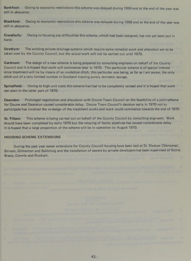 Bankfoot: Owing to economic restrictions this scheme was delayed during 1969 and at the end of the year was still in abeyance. Blackford: Owing to economic restrictions this scheme was delayed during 1969 and at the end of the year was still in abeyance. Grandtully: Owing to housing site difficulties this scheme, which had been designed, has not yet been put in hand. Strathyre: The existing private drainage systems which require some remedial work and alteration are to be taken over by the County Council, but the actual work will not be carried out until 1970. Gartmore: The design of a new scheme is being prepared by consulting engineers on behalf of the County Council and it is hoped that work will commence later in 1970. This particular scheme is of special interest since treatment will be by means of an oxidation ditch, this particular one being, as far as I am aware, the only ditch out of a very limited number in Scotland treating purely domestic sewage. Spittalfield: Owing to high unit costs this scheme has had to be completely revised and it is hoped that work can start in the latter part of 1970. Deanston: Prolonged negotiation and discussion with Doune Town Council on the feasibility of a joint scheme for Doune and Deanston caused considerable delay. Doune Town Council's decision early in 1970 not to participate has involved the re-design of the treatment works and work could commence towards the end of 1970. St. Fillans: This scheme is being carried out on behalf of the County Council by consulting engineers. Work should have been completed by early 1970 but the relaying of faulty pipelines has caused considerable delay. It is hoped that a large proportion of the scheme will be in operation by August 1970. HOUSING SCHEME EXTENSIONS During the past year sewer extensions for County Council housing have been laid at St. Madoes (Glencarse), Birnam, Gilmerton and Ballinluig and the installation of sewers by private developers has been supervised at Scone, Braco, Comrie and Muckart.