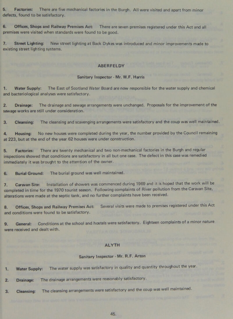 5. Factories: There are five mechanical factories in the Burgh. All were visited and apart from minor defects, found to be satisfactory. 6. Offices, Shops and Railway Premises Act: There are seven premises registered under this Act and all premises were visited when standards were found to be good. 7. Street Lighting: New street lighting at Back Dykes was introduced and minor improvements made to existing street lighting systems. ABERFELDY Sanitary Inspector - Mr. W.F. Harris 1. Water Supply: The East of Scotland Water Board are now responsible for the water supply and chemical and bacteriological analyses were satisfactory. 2. Drainage: The drainage and sewage arrangements were unchanged. Proposals for the improvement of the sewage works are still under consideration. 3. Cleansing: The cleansing and scavenging arrangements were satisfactory and the coup was well maintained. 4. Housing: No new houses were completed during the year, the number provided by the Council remaining at 223, but at the end of the year 62 houses were under construction. 5. Factories: There are twenty mechanical and two non-mechanical factories in the Burgh and regular inspections showed that conditions are satisfactory in all but one case. The defect in this case was remedied immediately it was brought to the attention of the owner. 6. Burial Ground: The burial ground was well maintained. 7. Caravan Site: Installation of showers was commenced during 1969 and it is hoped that the work will be completed in time for the 1970 tourist season. Following complaints of River pollution from the Caravan Site, alterations were made at the septic tank, and no further complaints have been received. 8. Offices, Shops and Railway Premises Act: Several visits were made to premises registered under this Act and conditions were found to be satisfactory. 9. General: Conditions at the school and hostels were satisfactory. Eighteen complaints of a minor nature were received and dealt with. ALYTH Sanitary Inspector - Mr. R.F. Arton 1. Water Supply: The water supply was satisfactory in quality and quantity throughout the year. 2. Drainage: The drainage arrangements were reasonably satisfactory. 3. Cleansing: The cleansing arrangements were satisfactory and the coup was well maintained.