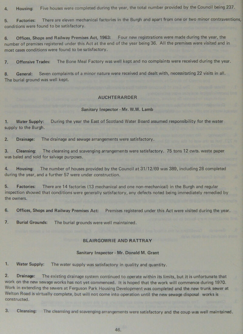 4. Housing: Five houses were completed during the year, the total number provided by the Council being 237. 5. Factories: There are eleven mechanical factories in the Burgh and apart from one or two minor contraventions, conditions were found to be satisfactory. 6. Offices, Shops and Railway Premises Act, 1963: Four new registrations were made during the year, the number of premises registered under this Act at the end of the year being 36. All the premises were visited and in most cases conditions were found to be satisfactory. 7. Offensive Trades: The Bone Meal Factory was well kept and no complaints were received during the year. 8. General: Seven complaints of a minor nature were received and dealt with, necessitating 22 visits in all. The burial ground was well kept. AUCHTERARDER Sanitary Inspector - Mr. W.W. Lamb 1. Water Supply: During the year the East of Scotland Water Board assumed responsibility for the water supply to the Burgh. 2. Drainage: The drainage and sewage arrangements were satisfactory. 3. Cleansing: The cleansing and scavenging arrangements were satisfactory. 75 tons 12 cwts. waste paper was baled and sold for salvage purposes. 4. Housing: The number of houses provided by the Council at 31/12/69 was 389, including 28 completed during the year, and a further 57 were under construction. 5. Factories: There are 14 factories (13 mechanical and one non-mechanical) in the Burgh and regular inspection showed that conditions were generally satisfactory, any defects noted being immediately remedied by the owners. 6. Offices, Shops and Railway Premises Act: Premises registered under this Act were visited during the year. 7. Burial Grounds: The burial grounds were well maintained. BLAIRGOWRIE AND RATTRAY Sanitary Inspector - Mr. Donald M. Grant 1. Water Supply: The water supply was satisfactory in quality and quantity. 2. Drainage: The existing drainage system continued to operate within its limits, but it is unfortunate that work on the new sewage works has not yet commenced. It is hoped that the work will commence during 1970. Work in extending the sewers at Ferguson Park Housing Development was completed and the new trunk sewer at Welton Road is virtually complete, but will not come into operation until the new sewage disposal works is constructed. 3. Cleansing: The cleansing and scavenging arrangements were satisfactory and the coup was well maintained.