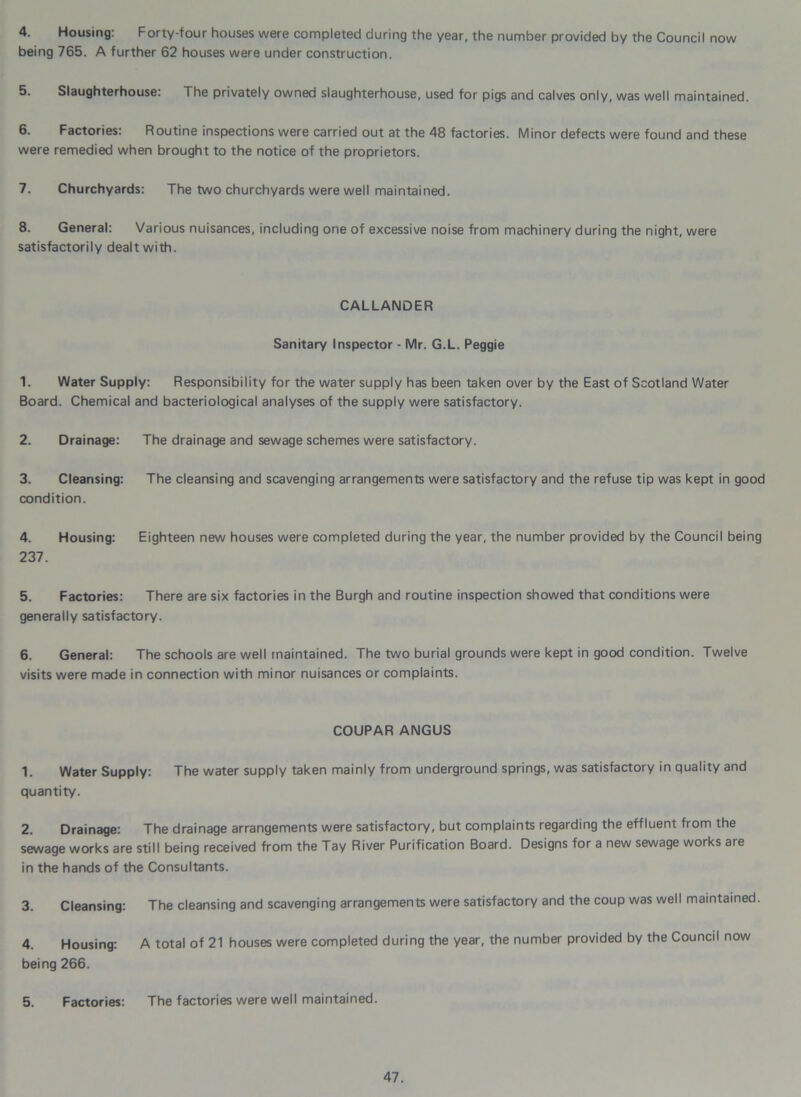 4. Housing: Forty-four houses were completed during the year, the number provided by the Council now being 765. A further 62 houses were under construction. 5. Slaughterhouse: The privately owned slaughterhouse, used for pigs and calves only, was well maintained. 6. Factories: Routine inspections were carried out at the 48 factories. Minor defects were found and these were remedied when brought to the notice of the proprietors. 7. Churchyards: The two churchyards were well maintained. 8. General: Various nuisances, including one of excessive noise from machinery during the night, were satisfactorily dealt with. CALLANDER Sanitary Inspector - Mr. G.L. Peggie 1. Water Supply: Responsibility for the water supply has been taken over by the East of Scotland Water Board. Chemical and bacteriological analyses of the supply were satisfactory. 2. Drainage: The drainage and sewage schemes were satisfactory. 3. Cleansing: The cleansing and scavenging arrangements were satisfactory and the refuse tip was kept in good condition. 4. Housing: Eighteen new houses were completed during the year, the number provided by the Council being 237. 5. Factories: There are six factories in the Burgh and routine inspection showed that conditions were generally satisfactory. 6. General: The schools are well maintained. The two burial grounds were kept in good condition. Twelve visits were made in connection with minor nuisances or complaints. COUPAR ANGUS 1. Water Supply: The water supply taken mainly from underground springs, was satisfactory in quality and quantity. 2. Drainage: The drainage arrangements were satisfactory, but complaints regarding the effluent from the sewage works are still being received from the Tay River Purification Board. Designs for a new sewage works are in the hands of the Consultants. 3. Cleansing: The cleansing and scavenging arrangements were satisfactory and the coup was well maintained. 4. Housing: A total of 21 houses were completed during the year, the number provided by the Council now being 266. 5. Factories: The factories were well maintained.