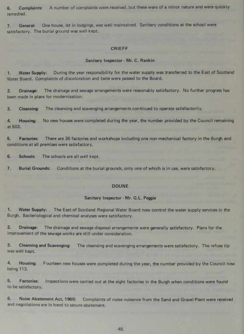 6. Complaints: A number of complaints were received, but these were of a minor nature and were quickly remedied. 7. General: One house, let in lodgings, was well maintained. Sanitary conditions at the school were satisfactory. The burial ground was well kept. CRIEFF Sanitary Inspector - Mr. C. Rankin 1. Water Supply: During the year responsibility for the water supply was transferred to the East of Scotland Water Board. Complaints of discoloration and taste were passed to the Board. 2. Drainage: The drainage and sewage arrangements were reasonably satisfactory. No further progress has been made in plans for modernisation. 3. Cleansing: The cleansing and scavenging arrangements continued to operate satisfactorily. 4. Housing: No new houses were completed during the year, the number provided by the Council remaining at 503. 5. Factories: There are 36 factories and workshops including one non-mechanical factory in the Burgh and conditions at all premises were satisfactory. 6. Schools: The schools are all well kept. 7. Burial Grounds: Conditions at the burial grounds, only one of which is in use, were satisfactory. DOUNE Sanitary Inspector - Mr. G.L. Peggie 1. Water Supply: The East of Scotland Regional Water Board now control the water supply services in the Burgh. Bacteriological and chemical analyses were satisfactory. 2. Drainage: The drainage and sewage disposal arrangements were generally satisfactory. Plans for the improvement of the sewage works are still under consideration. 3. Cleansing and Scavenging: The cleansing and scavenging arrangements were satisfactory. The refuse tip was well kept. 4. Housing: Fourteen new houses were completed during the year, the number provided by the Council now being 113. 5. Factories: Inspections were carried out at the eight factories in the Burgh when conditions were found to be satisfactory. 6. Noise Abatement Act, 1960: Complaints of noise nuisance from the Sand and Gravel Plant were received and negotiations are in hand to secure abatement.