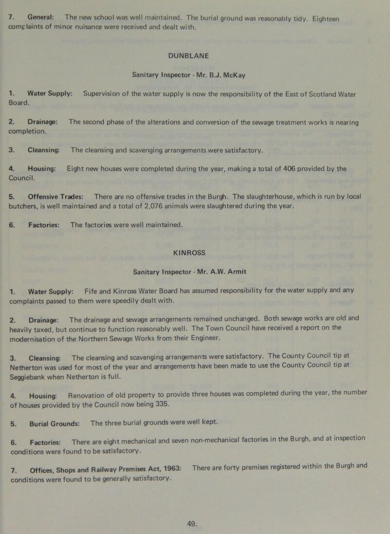 7. General: The new school was well maintained. The burial ground was reasonably tidy. Eighteen complaints of minor nuisance were received and dealt with. DUNBLANE Sanitary Inspector - Mr. B.J. McKay 1. Water Supply: Supervision of the water supply is now the responsibility of the East of Scotland Water Board. 2. Drainage: The second phase of the alterations and conversion of the sewage treatment works is nearing completion. 3. Cleansing: The cleansing and scavenging arrangements were satisfactory. 4. Housing: Eight new houses were completed during the year, making a total of 406 provided by the Council. 5. Offensive Trades: There are no offensive trades in the Burgh. The slaughterhouse, which is run by local butchers, is well maintained and a total of 2,076 animals were slaughtered during the year. 6. Factories: The factories were well maintained. KINROSS Sanitary Inspector - Mr. A.W. Armit 1. Water Supply: Fife and Kinross Water Board has assumed responsibility for the water supply and any complaints passed to them were speedily dealt with. 2. Drainage: The drainage and sewage arrangements remained unchanged. Both sewage works are old and heavily taxed, but continue to function reasonably well. The Town Council have received a report on the modernisation of the Northern Sewage Works from their Engineer. 3. Cleansing: The cleansing and scavenging arrangements were satisfactory. The County Council tip at Netherton was used for most of the year and arrangements have been made to use the County Council tip at Seggiebank when Netherton is full. 4. Housing: Renovation of old property to provide three houses was completed during the year, the number of houses provided by the Council now being 335. 5. Burial Grounds: The three burial grounds were well kept. 6. Factories: There are eight mechanical and seven non-mechanical factories in the Burgh, and at inspection conditions were found to be satisfactory. 7. Offices, Shops and Railway Premises Act, 1963: There are forty premises registered within the Burgh and conditions were found to be generally satisfactory.