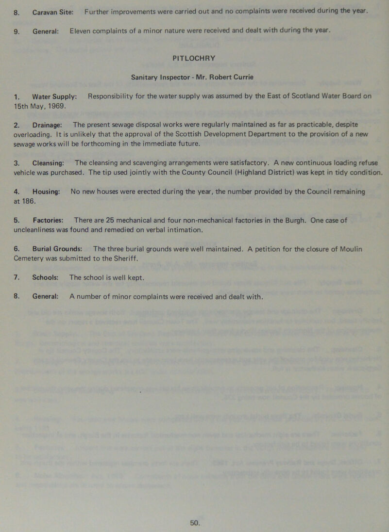 8. Caravan Site: Further improvements were carried out and no complaints were received during the year. 9. General: Eleven complaints of a minor nature were received and dealt with during the year. PITLOCHRY Sanitary Inspector - Mr. Robert Currie 1. Water Supply: Responsibility for the water supply was assumed by the East of Scotland Water Board on 15th May, 1969. 2. Drainage: The present sewage disposal works were regularly maintained as far as practicable, despite overloading. It is unlikely that the approval of the Scottish Development Department to the provision of a new sewage works will be forthcoming in the immediate future. 3. Cleansing: The cleansing and scavenging arrangements were satisfactory. A new continuous loading refuse vehicle was purchased. The tip used jointly with the County Council (Highland District) was kept in tidy condition. 4. Housing: No new houses were erected during the year, the number provided by the Council remaining at 186. 5. Factories: There are 25 mechanical and four non-mechanical factories in the Burgh. One case of uncleanliness was found and remedied on verbal intimation. 6. Burial Grounds: The three burial grounds were well maintained. A petition for the closure of Moulin Cemetery was submitted to the Sheriff. 7. Schools: The school is well kept. 8. General: A number of minor complaints were received and dealt with.