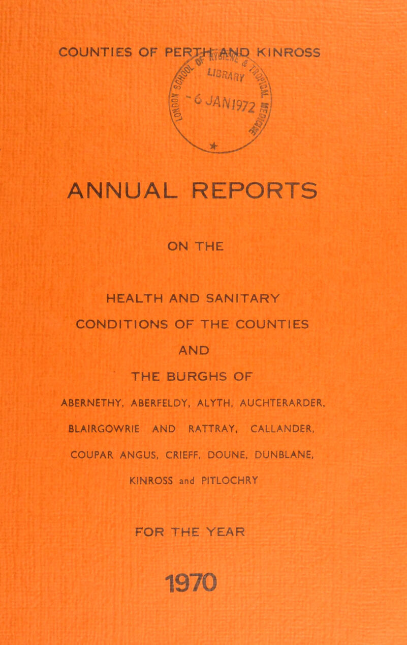 COUNTIES OF PER^-|r^O KINROSS ANNUAL REPORTS ON THE HEALTH AND SANITARY CONDITIONS OF THE COUNTIES AND THE BURGHS OF ABERNETHY, ABERFELDY, ALYTH, AUCHTERARDER, BLAIRGOWRIE AND RATTRAY, CALLANDER, COUPAR ANGUS, CRIEFF, DOUNE, DUNBLANE, KINROSS and PITLOCHRY FOR THE YEAR 1970