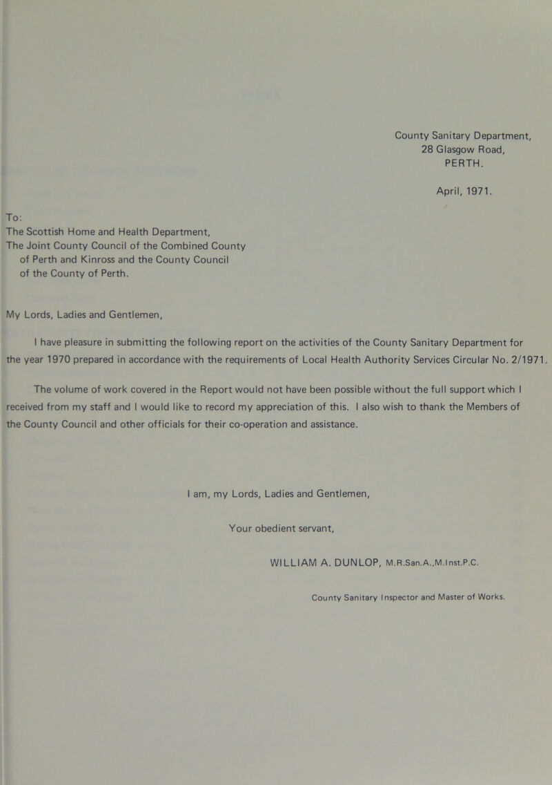 County Sanitary Department, 28 Glasgow Road, PERTH. April, 1971. To: The Scottish Home and Health Department, The Joint County Council of the Combined County of Perth and Kinross and the County Council of the County of Perth. My Lords, Ladies and Gentlemen, I have pleasure in submitting the following report on the activities of the County Sanitary Department for the year 1970 prepared in accordance with the requirements of Local Health Authority Services Circular No. 2/1971. The volume of work covered in the Report would not have been possible without the full support which I received from my staff and I would like to record my appreciation of this. I also wish to thank the Members of the County Council and other officials for their co-operation and assistance. I am, my Lords, Ladies and Gentlemen, Your obedient servant, WILLIAM A. DUNLOP, M.R.San.A.,M.lnst.P.C. County Sanitary Inspector and Master of Works.