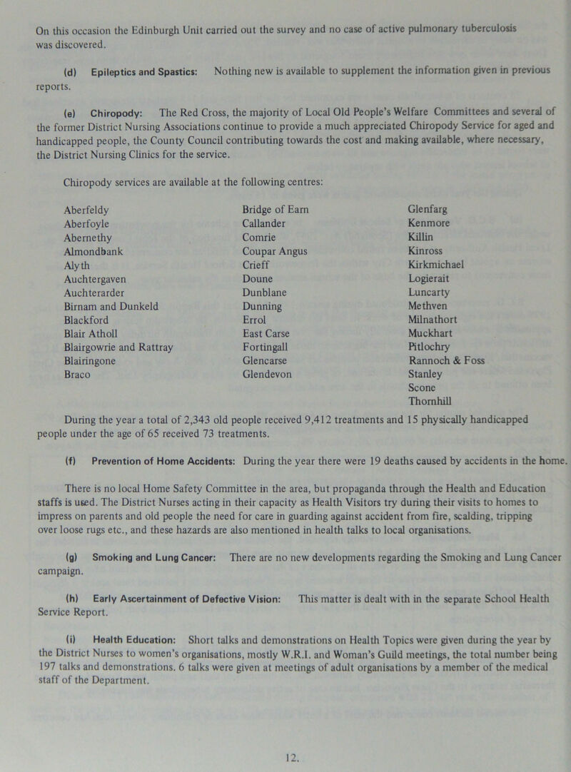 On this occasion the Edinburgh Unit carried out the survey and no case of active pulmonary tuberculosis was discovered. (d) Epileptics and Spastics: Nothing new is available to supplement the information given in previous reports. (e) Chiropody: The Red Cross, the majority of Local Old People’s Welfare Committees and several of the former District Nursing Associations continue to provide a much appreciated Chiropody Service for aged and handicapped people, the County Council contributing towards the cost and making available, where necessary, the District Nursing Clinics for the service. Chiropody services are available at the following centres: Aberfeldy Bridge of Earn Glenfarg Aberfoyle Callander Kenmore Abe me thy Comrie Killin Almondbank Coupar Angus Kinross Alyth Crieff Kirkmichael Auchtergaven Doune Logierait Auchterarder Dunblane Luncarty Birnam and Dunkeld Dunning Methven Blackford Errol Milnathort Blair Atholl East Carse Muckhart Blairgowrie and Rattray Fortingall Pitlochry Blairingone Glencarse Rannoch & Foss Braco Glendevon Stanley Scone Thornhill During the year a total of 2,343 old people received 9,412 treatments and 15 physically handicapped people under the age of 65 received 73 treatments. (f) Prevention of Home Accidents: During the year there were 19 deaths caused by accidents in the home. There is no local Home Safety Committee in the area, but propaganda through the Health and Education staffs is used. The District Nurses acting in their capacity as Health Visitors try during their visits to homes to impress on parents and old people the need for care in guarding against accident from fire, scalding, tripping over loose rugs etc., and these hazards are also mentioned in health talks to local organisations. (g) Smoking and Lung Cancer: There are no new developments regarding the Smoking and Lung Cancer campaign. (h) Early Ascertainment of Defective Vision: This matter is dealt with in the separate School Health Service Report. (i) Health Education: Short talks and demonstrations on Health Topics were given during the year by the District Nurses to women’s organisations, mostly W.R.I. and Woman’s Guild meetings, the total number being 197 talks and demonstrations. 6 talks were given at meetings of adult organisations by a member of the medical staff of the Department.