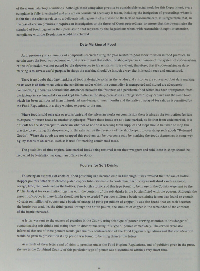 of these unsatisfactory conditions. Although these complaints give rise to considerable extra work for this Department, every complaint is fully investigated and any action considered necessary is taken, including the instigation of proceedings where it is felt that the offence relates to a deliberate infringement of a Statute or the lack of reasonable care. It is regrettable that, in the case of certain premises it requires an investigation or the threat of Court proceedings to ensure that the owners raise the standard of food hygiene in their premises to that required by the Regulations when, with reasonable thought or attention, compliance with the Regulations would be achieved. Date Marking of Food As in previous years a number of complaints received during the year related to poor stock rotation in food premises. In certain cases the food was code-marked but it was found that either the shopkeeper was unaware of the system of code-marking or the information was not passed by the shopkeeper to his assistants. It is evident, therefore, that if code-marking or date- marking is to serve a useful purpose in shops the marking should be in such a way that it is easily seen and understood. There is no doubt that date marking of food is desirable so far as the vendor and customer are concerned, but date marking on its own is of little value unless the conditions under which the commodity is transported and stored are adequately controlled, e.g. there is a considerable difference between the freshness of a perishable food which has been transported from the factory in a refrigerated van and kept thereafter in the shop premises in a refrigerated display cabinet and the same food which has been transported in an uninsulated van during summer months and thereafter displayed for sale, as is permitted by the Food Regulations, in a shop window exposed to the sun. Where food is sold on a sale or return basis and the salesman works on commission there is always the temptation for him to dispose of return foods to another shopkeeper. Where these foods are not date marked, as distinct from code marked, it is difficult for the shopkeeper to ascertain whether or not he is receiving fresh supplies and steps should be taken to stop this practice by requiring the shopkeeper, or the salesman in the presence of the shopkeeper, to overstamp such goods “Returned Goods”. Where the goods are not wrapped this problem can be overcome only by marking the goods themselves in some way e.g. by means of an aerosol such as is used for marking condmened meat. The possibility of time-expired date marked foods being removed from their wrappers and sold loose in shops should be recovered by legislation making it an offence to do so. Pourers for Soft Drinks Following an outbreak of chemical food poisoning in a licensed club in Edinburgh it was revealed that the use of bottle stopper pourers fitted with chrome plated copper tubes was liable to contaminate with copper soft drinks such as lemon, orange, lime, etc. contained in the bottles. Two bottle stoppers of this type found to be in use in the County were sent to the Public Analyst for examination together with the contents of the soft drinks in the bottles fitted with the pourers. Although the amount of copper in these drinks should not have exceeded 7 part per million a bottle containing lemon was found to contain 40 parts per million of copper and a bottle of orange 18 parts per million of copper. It was also found that on each occasion the bottle was used, i.e. the drink passed through the bottle pourer, the amount of copper in the remainder of the contents of the bottle increased. A letter was sent to the owners of premises in the County using this type of pourer drawing attention to this danger of contaminating soft drinks and asking them to discontinue using this type of pourer immediately. The owners were also informed that use of these pourers would give rise to a contravention of the Food Hygiene Regulations and that consideration would be given to prosecution if any person was found to be using them in the future. As a result of these letters and of visits to premises under the Food Hygiene Regulations, and of publicity given in the press, the use in the Combined County of this particular type of pourer was discontinued within a very short time.