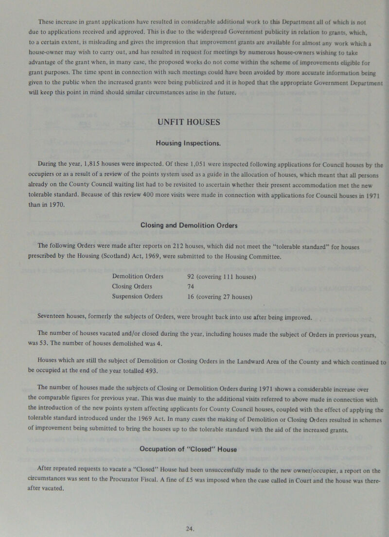These increase in grant applications have resulted in considerable additional work to this Department all of which is not due to applications received and approved. This is due to the widespread Government publicity in relation to grants, which, to a certain extent, is misleading and gives the impression that improvement grants are available for almost any work which a house-owner may wish to carry out, and has resulted in request for meetings by numerous house-owners wishing to take advantage of the grant when, in many case, the proposed works do not come within the scheme of improvements eligible for grant purposes. The time spent in connection with such meetings could have been avoided by more accurate information being given to the public when the increased grants were being publicized and it is hoped that the appropriate Government Department will keep this point in mind should similar circumstances arise in the future. UNFIT HOUSES Housing Inspections. During the year, 1,815 houses were inspected. Of these 1,051 were inspected following applications for Council houses by the occupiers or as a result of a review of the points system used as a guide in the allocation of houses, which meant that all persons already on the County Council waiting list had to be revisited to ascertain whether their present accommodation met the new tolerable standard. Because of this review 400 more visits were made in connection with applications for Council houses in 1971 than in 1970. Closing and Demolition Orders The following Orders were made after reports on 212 houses, which did not meet the “tolerable standard” for houses prescribed by the Housing (Scotland) Act, 1969, were submitted to the Housing Committee. Demolition Orders 92 (covering 111 houses) Closing Orders 74 Suspension Orders 16 (covering 27 houses) Seventeen houses, formerly the subjects of Orders, were brought back into use after being improved. The number of houses vacated and/or closed during the year, including houses made the subject of Orders in previous years, was 53. The number of houses demolished was 4. Houses which are still the subject of Demolition or Closing Orders in the Landward Area of the County and which continued to be occupied at the end of the year totalled 493. The number of houses made the subjects of Closing or Demolition Orders during 1971 shows a considerable increase over the comparable figures for previous year. This was due mainly to the additional visits referred to above made in connection with the introduction of the new points system affecting applicants for County Council houses, coupled with the effect of applying the tolerable standard introduced under the 1969 Act. In many cases the making of Demolition or Closing Oiders resulted in schemes of improvement being submitted to bring the houses up to the tolerable standard with the aid of the increased grants. Occupation of Closed House After repeated requests to vacate a “Closed” House had been unsuccessfully made to the new owner/occupier, a report on the circumstances was sent to the Procurator fiscal. A fine of £5 was imposed when the case called in Court and the house w'as there- after vacated.