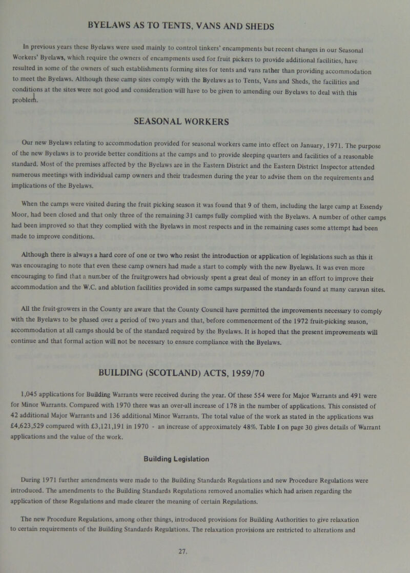 BYELAWS AS TO TENTS, VANS AND SHEDS In previous years these Byelaws were used mainly to control tinkers’ encampments but recent changes in our Seasonal Workers’ Byelaws, which require the owners of encampments used for fruit pickers to provide additional facilities, have resulted in some of the owners of such establishments forming sites for tents and vans rather than providing accommodation to meet the Byelaws. Although these camp sites comply with the Byelaws as to Tents, Vans and Sheds, the facilities and conditions at the sites were not good and consideration will have to be given to amending our Byelaws to deal with this SEASONAL WORKERS Our new Byelaws relating to accommodation provided for seasonal workers came into effect on January, 1971. The purpose of the new Byelaws is to provide better conditions at the camps and to provide sleeping quarters and facilities of a reasonable standard. Most of the premises affected by the Byelaws are in the Eastern District and the Eastern District Inspector attended numerous meetings with individual camp owners and their tradesmen during the year to advise them on the requirements and implications of the Byelaws. When the camps were visited during the fruit picking season it was found that 9 of them, including the large camp at Essendy Moor, had been closed and that only three of the remaining 31 camps fully complied with the Byelaws. A number of other camps had been improved so that they complied with the Byelaws in most respects and in the remaining cases some attempt had been made to improve conditions. Although there is always a hard core of one or two who resist the introduction or application of legislations such as this it was encouraging to note that even these camp owners had made a start to comply with the new Byelaws. It was even more encouraging to find that a number of the fruitgrowers had obviously spent a great deal of money in an effort to improve their accommodation and the W.C. and ablution facilities provided in some camps surpassed the standards found at many caravan sites. All the fruit-growers in the County are aware that the County Council have permitted the improvements necessary to comply with the Byelaws to be phased over a period of two years and that, before commencement of the 1972 fruit-picking season, accommodation at all camps should be of the standard required by the Byelaws. It is hoped that the present improvements will continue and that formal action will not be necessary to ensure compliance with the Byelaws. BUILDING (SCOTLAND) ACTS, 1959/70 1,045 applications for Building Warrants were received during the year. Of these 554 were for Major Warrants and 491 were for Minor Warrants. Compared with 1970 there was an over-all increase of 178 in the number of applications. This consisted of 42 additional Major Warrants and 136 additional Minor Warrants. The total value of the work as stated in the applications was £4,623,529 compared with £3,121,191 in 1970 - an increase of approximately 48%. Table 1 on page 30 gives details of Warrant applications and the value of the work. Building Legislation During 1971 further amendments were made to the Building Standards Regulations and new Procedure Regulations were introduced. The amendments to the Building Standards Regulations removed anomalies which had arisen regarding the application of these Regulations and made clearer the meaning of certain Regulations. The new Procedure Regulations, among other things, introduced provisions for Building Authorities to give relaxation to certain requirements of the Building Standards Regulations. The relaxation provisions are restricted to alterations and