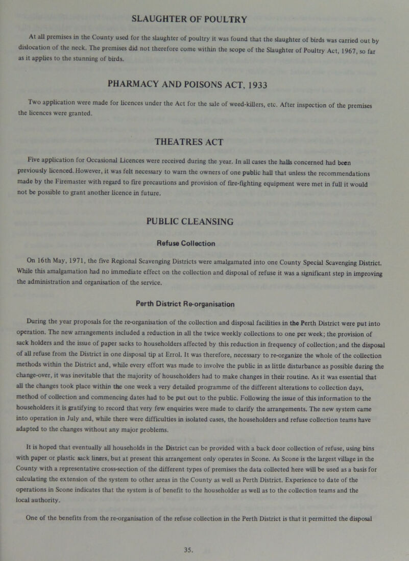 SLAUGHTER OF POULTRY At all premises in the County used for the slaughter of poultry it was found that the slaughter of birds was carried out by dislocation of the neck. The premises did not therefore come within the scope of the Slaughter of Poultry Act, 1967, so far as it applies to the stunning of birds. PHARMACY AND POISONS ACT, 1933 Two application were made for licences under the Act for the sale of weed-killers, etc. After inspection of the premises the licences were granted. THEATRES ACT Five application for Occasional Licences were received during the year. In aU cases the halls concerned had been previously licenced. However, it was felt necessary to warn the owners of one public hall that unless the recommendations made by the Firemaster with regard to fire precautions and provision of fire-fighting equipment were met in full it would not be possible to grant another licence in future. PUBLIC CLEANSING Refuse Collection On 16th May, 1971, the five Regional Scavenging Districts were amalgamated into one County Special Scavenging District. While this amalgamation had no immediate effect on the collection and disposal of refuse it was a significant step in improving the administration and organisation of the service. Perth District Re-organisation During the year proposals for the re-organisation of the collection and disposal facilities in the Perth District were put into operation. The new arrangements included a reduction in all the twice weekly collections to one per week; the provision of sack holders and the issue of paper sacks to householders affected by this reduction in frequency of collection; and the disposal of all refuse from the District in one disposal tip at Errol. It was therefore, necessary to re-organize the whole of the collection methods within the District and, while every effort was made to involve the public in as little disturbance as possible during the change-over, it was inevitable that the majority of householders had to make changes in their routine. As it was essential that all the changes took place within the one week a very detailed programme of the different alterations to collection days, method of collection and commencing dates had to be put out to the public. Following the issue of this information to the householders it is gratifying to record that very few enquiries were made to clarify the arrangements. The new system came into operation in July and, while there were difficulties in isolated cases, the householders and refuse collection teams have adapted to the changes without any major problems. It is hoped that eventually all households in the District can be provided with a back door collection of refuse, using bins with paper or plastic sack liners, but at present this arrangement only operates in Scone. As Scone is the largest village in the County with a representative cross-section of the different types of premises the data collected here will be used as a basis for calculating the extension of the system to other areas in the County as well as Perth District. Experience to date of the operations in Scone indicates that the system is of benefit to the householder as well as to the collection teams and the local authority. One of the benefits from the re-organisation of the refuse collection in the Perth District is that it permitted the disposal