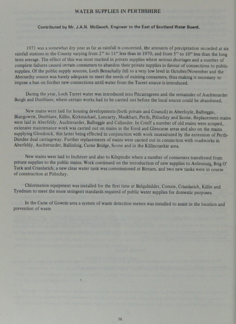 WATER SUPPLIES IN PERTHSHIRE Contributed by Mr. J.A.N. McGeoch, Engineer to the Ea*t of Scotland Water Board. 1971 was a somewhat dry year as far as rainfall is concerned, the amounts of precipitation recorded at six rainfall stations in the County varying from 2 to 11 less than in 1970, and from 5 to 10 less than the long term average. The effect of this was most marked in private supplies where serious shortages and a number of complete failures caused certain consumers to abandon their private supplies in favour of connections to public supplies. Of the public supply sources, Loch Benachally fell to a very low level in October/November and the Abernethy source was barely adequate to meet the needs of existing consumers, thus making it necessary to impose a ban on further new connections until water from the Turret source is introduced. During the year, Loch Turret water was introduced into Pitcairngreen and the remainder of Auchterarder Burgh and Dunblane, where certain works had to be carried out before the local source could be abandoned. New mains were laid for housing developments (both private and Council) in Aberfoyle, Balbeggie, Blairgowrie, Dunblane, Killin, Kirkmichael, Luncarty, Muckhart, Perth, Pitlochry and Scone. Replacement mains were laid in Aberfeldy, Auchterarder, Balbeggie and Callander. In Crieff a number of old mains were scraped, extensive maintenance work was carried out on mains in the Errol and Glencarse areas and also on the mains supplying Glendoick, this latter being effected in conjunction with work necessitated by the extension of Perth- Dundee dual carriageway. Further replacements of mains were carried out in connection with roadworks in Aberfeldy, Auchterarder, Ballinluig, Carsie Bridge, Scone and in the Killiecrankie area. New mains were laid to lnchture and also to Kilspindie where a number of consumers transferred from private supplies to the public mains. Work continued on the introduction of new supplies to Ardeonaig, Brig O’ Turk and Crianlarich, a new clear water tank was commissioned at Birnam, and two new tanks were in course of construction at Pitlochry. Chlorination equipment was installed for the first time at Balquhidder, Comrie, Crianlarich, Killin and Tyndrum to meet the more stringent standards required of public water supplies for domestic purposes. In the Carse of Gowrie area a system of waste detection meters was installed to assist in the location and prevention of waste