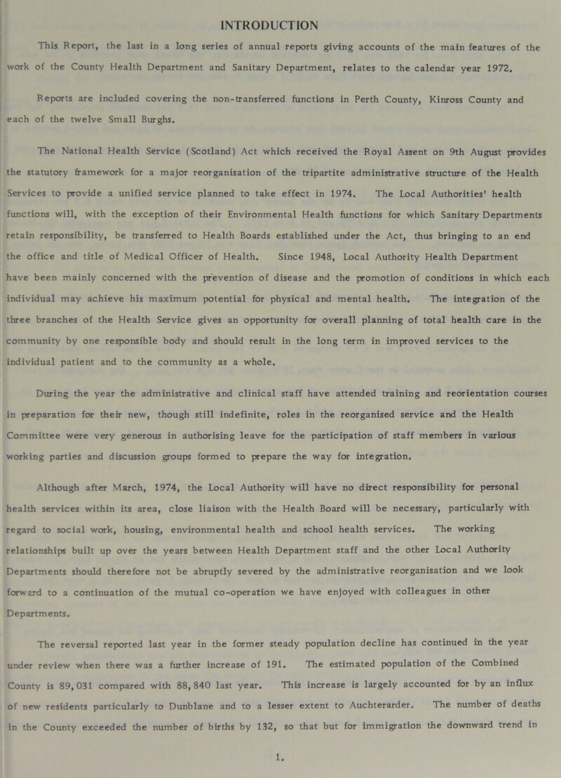 INTRODUCTION This Report, the last in a long series of annual reports giving accounts of the main features of the work of the County Health Department and Sanitary Department, relates to the calendar year 1972. Reports are included covering the non-transferred functions in Perth County, Kinross County and each of the twelve Small Burghs. The National Health Service (Scotland) Act which received the Royal Assent on 9th August provides the statutory framework for a major reorganisation of the tripartite administrative structure of the Health Services to provide a unified service planned to take effect in 1974. The Local Authorities' health functions will, with the exception of their Environmental Health functions for which Sanitary Departments retain responsibility, be transferred to Health Boards established under the Act, thus bringing to an end the office and title of Medical Officer of Health. Since 1948, Local Authority Health Department have been mainly concerned with the prevention of disease and the promotion of conditions in which each individual may achieve his maximum potential for physical and mental health. The integration of the three branches of the Health Service gives an opportunity for overall planning of total health care in the community by one responsible body and should result in the long term in improved services to the individual patient and to the community as a whole. During the year the administrative and clinical staff have attended training and reorientation courses in preparation for their new, though still indefinite, roles in the reorganised service and the Health Committee were very generous in authorising leave for the participation of staff members in various working parties and discussion groups formed to prepare the way for integration. Although after March, 1974, the Local Authority will have no direct responsibility for personal health services within its area, close liaison with the Health Board will be necessary, particularly with regard to social work, housing, environmental health and school health services. The working relationships built up over the years between Health Department staff and the other Local Authority Departments should therefore not be abruptly severed by the administrative reorganisation and we look forward to a continuation of the mutual co-operation we have enjoyed with colleagues in other Departments. The reversal reported last year in the former steady population decline has continued in the year under review when there was a further increase of 191. The estimated population of the Combined County is 89,031 compared with 88,840 last year. This increase is largely accounted for by an influx of new residents particularly to Dunblane and to a lesser extent to Auchterarder. The number of deaths in the County exceeded the number of births by 132, so that but for immigration the downward trend in