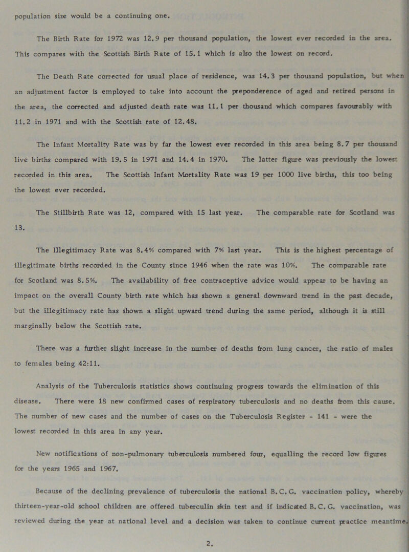 population size would be a continuing one. The Birth Rate for 1972 was 12.9 per thousand population, the lowest ever recorded in the area. This compares with the Scottish Birth Rate of 15. 1 which is also the lowest on record. The Death Rate corrected for usual place of residence, was 14.3 per thousand population, but when an adjustment factor is employed to take into account the preponderence of aged and retired persons in the area, the corrected and adjusted death rate was 11.1 per thousand which compares favourably with 11.2 in 1971 and with the Scottish rate of 12.48. The Infant Mortality Rate was by far the lowest ever recorded in this area being 8.7 per thousand live births compared with 19.5 in 1971 and 14.4 in 1970. The latter figure was previously the lowest recorded in this area. The Scottish Infant Mortality Rate was 19 per 1000 live births, this too being the lowest ever recorded. The Stillbirth Rate was 12, compared with 15 last year. The comparable rate for Scotland was 13. The Illegitimacy Rate was 8.4% compared with 7% last year. This is the highest percentage of illegitimate births recorded in the County since 1946 when the rate was 10%. The comparable rate for Scotland was 8.5%. The availability of free contraceptive advice would appear to be having an impact on the overall County birth rate which has shown a general downward trend in the past decade, but the illegitimacy rate has shown a slight upward trend during the same period, although it is still marginally below the Scottish rate. There was a further slight increase in the number of deaths from lung cancer, the ratio of males to females being 42:11. Analysis of the Tuberculosis statistics shows continuing progress towards the elimination of this disease. There were 18 new confirmed cases of respiratory tuberculosis and no deaths from this cause. The number of new cases and the number of cases on the Tuberculosis Register - 141 - were the lowest recorded in this area in any year. New notifications of non-pulmonary tuberculosis numbered four, equalling the record low figures for the years 1965 and 1967. Because of the declining prevalence of tuberculosis the national B.C.G. vaccination policy, whereby thirteen-year-old school children are offered tuberculin skin test and if indicated B.C.G. vaccination, was reviewed during the year at national level and a decision was taken to continue current practice meantime
