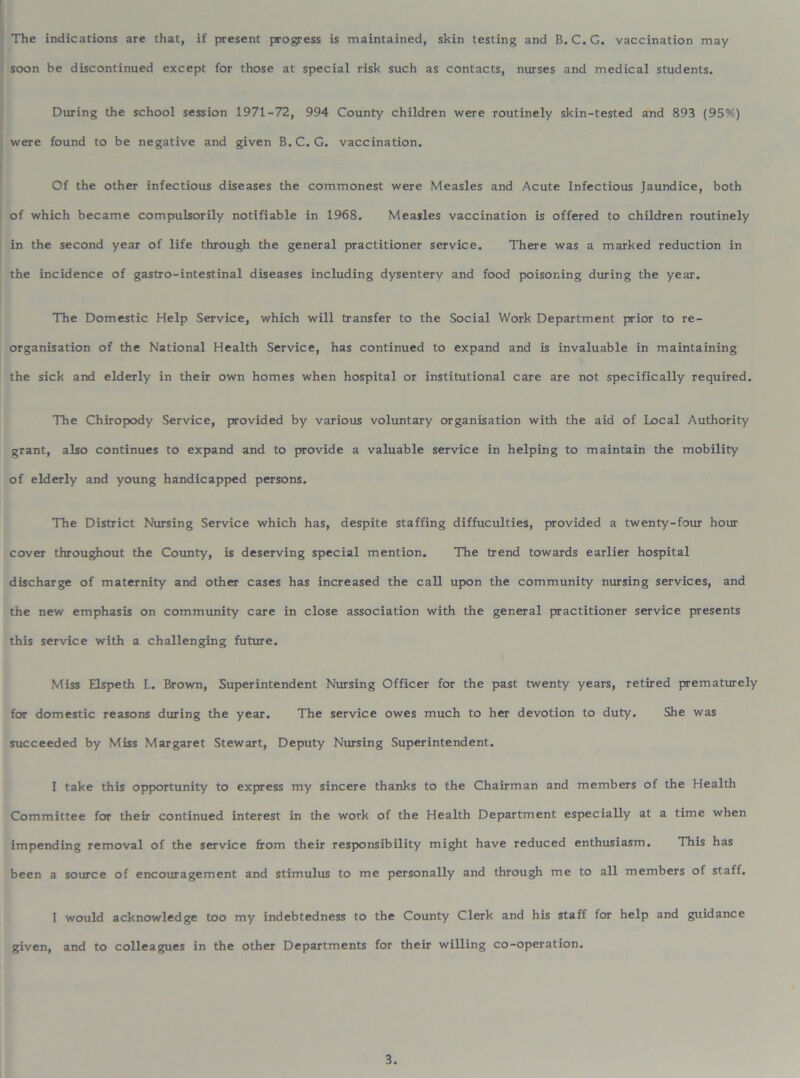 The indications are that, if present progress is maintained, skin testing and B. C.G. vaccination may soon be discontinued except for those at special risk such as contacts, nurses and medical students. During the school session 1971-72 , 994 County children were routinely skin-tested and 893 (95%) were found to be negative and given B.C. G. vaccination. Of the other infectious diseases the commonest were Measles and Acute Infectious Jaundice, both of which became compulsorily notifiable in 1968. Measles vaccination is offered to children routinely in the second year of life through the general practitioner service. There was a marked reduction in the incidence of gastro-intestinal diseases including dysentery and food poisoning during the year. The Domestic Help Service, which will transfer to the Social Work Department prior to re- organisation of the National Health Service, has continued to expand and is invaluable in maintaining the sick and elderly in their own homes when hospital or institutional care are not specifically required. The Chiropody Service, provided by various voluntary organisation with the aid of Local Authority grant, also continues to expand and to provide a valuable service in helping to maintain the mobility of elderly and young handicapped persons. The District Nursing Service which has, despite staffing diffuculties, provided a twenty-four hour cover throughout the County, is deserving special mention. The trend towards earlier hospital discharge of maternity and other cases has increased the call upon the community nursing services, and the new emphasis on community care in close association with the general practitioner service presents this service with a challenging future. Miss Elspeth L. Brown, Superintendent Nursing Officer for the past twenty years, retired prematurely for domestic reasons during the year. The service owes much to her devotion to duty. She was succeeded by Miss Margaret Stewart, Deputy Nursing Superintendent. I take this opportunity to express my sincere thanks to the Chairman and members of the Health Committee for their continued interest in the work of the Health Department especially at a time when impending removal of the service from their responsibility might have reduced enthusiasm. This has been a source of encouragement and stimulus to me personally and through me to all members of staff. I would acknowledge too my indebtedness to the County Clerk and his staff for help and guidance given, and to colleagues in the other Departments for their willing co-operation.