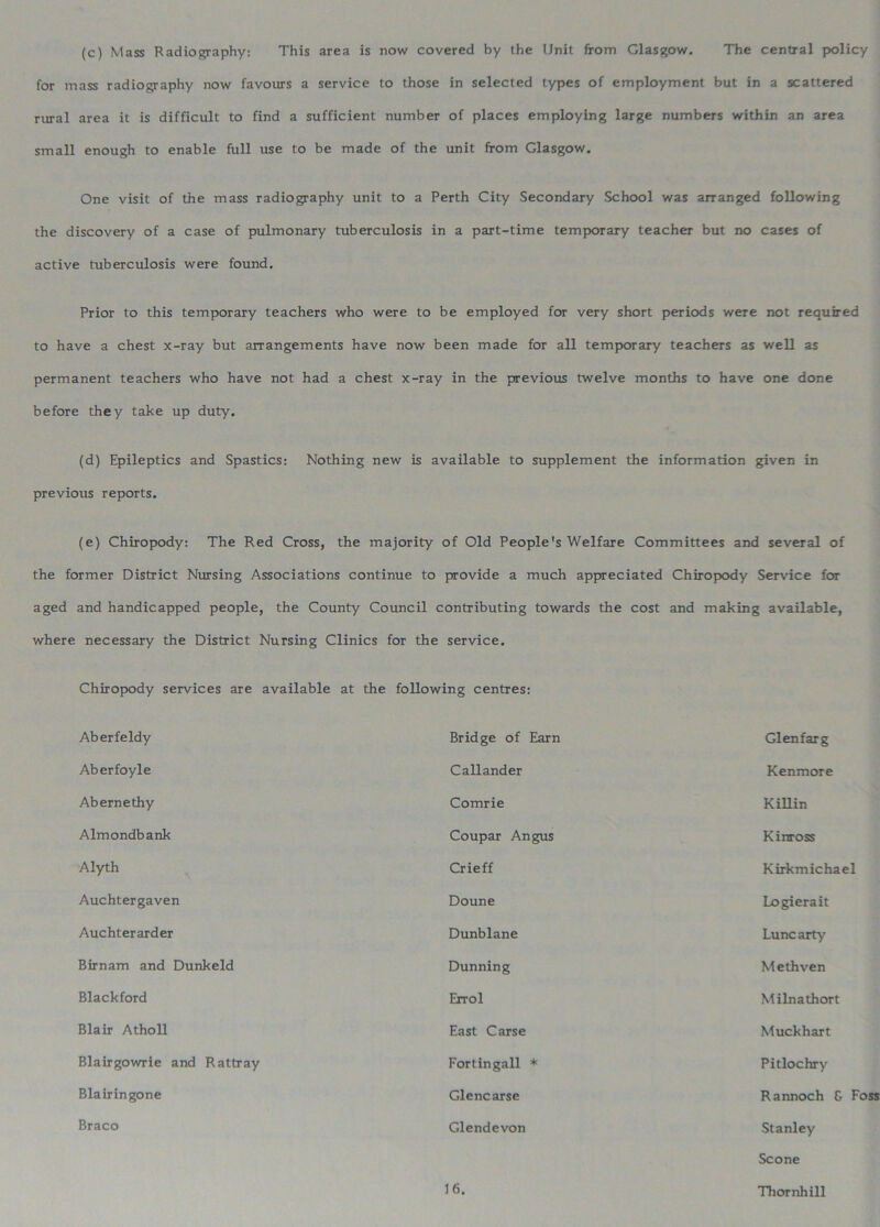 (c) Mass Radiography: This area is now covered by the Unit from Glasgow. The central policy for mass radiography now favours a service to those in selected types of employment but in a scattered rural area it is difficult to find a sufficient number of places employing large numbers within an area small enough to enable full use to be made of the unit from Glasgow. One visit of the mass radiography unit to a Perth City Secondary School was arranged following the discovery of a case of pulmonary tuberculosis in a part-time temporary teacher but no cases of active tuberculosis were found. Prior to this temporary teachers who were to be employed for very short periods were not required to have a chest x-ray but arrangements have now been made for all temporary teachers as well as permanent teachers who have not had a chest x-ray in the previous twelve months to have one done before they take up duty. (d) Epileptics and Spastics: Nothing new is available to supplement the information given in previous reports. (e) Chiropody: The Red Cross, the majority of Old People's Welfare Committees and several of the former District Nursing Associations continue to provide a much appreciated Chiropody Service for aged and handicapped people, the County Council contributing towards the cost and making available, where necessary the District Nursing Clinics for the service. Chiropody services are available at the following centres: Aberfeldy Bridge of Earn Glenfarg Aberfoyle Callander Kenmore Ab erne thy Comrie Killin Almondbank Coupar Angus Kinross Alyth Crieff Kirkmichael Auchtergaven Doune Logierait Auchterarder Dunblane Luncarty Birnam and Dunkeld Dunning Methven Blackford Errol Milnathort Blair Atholl East Carse Muckhart Blairgowrie and Rattray Fortingall * Pitlochry Blairingone Glencarse Rannoch G Foss Braco Glendevon Stanley Scone