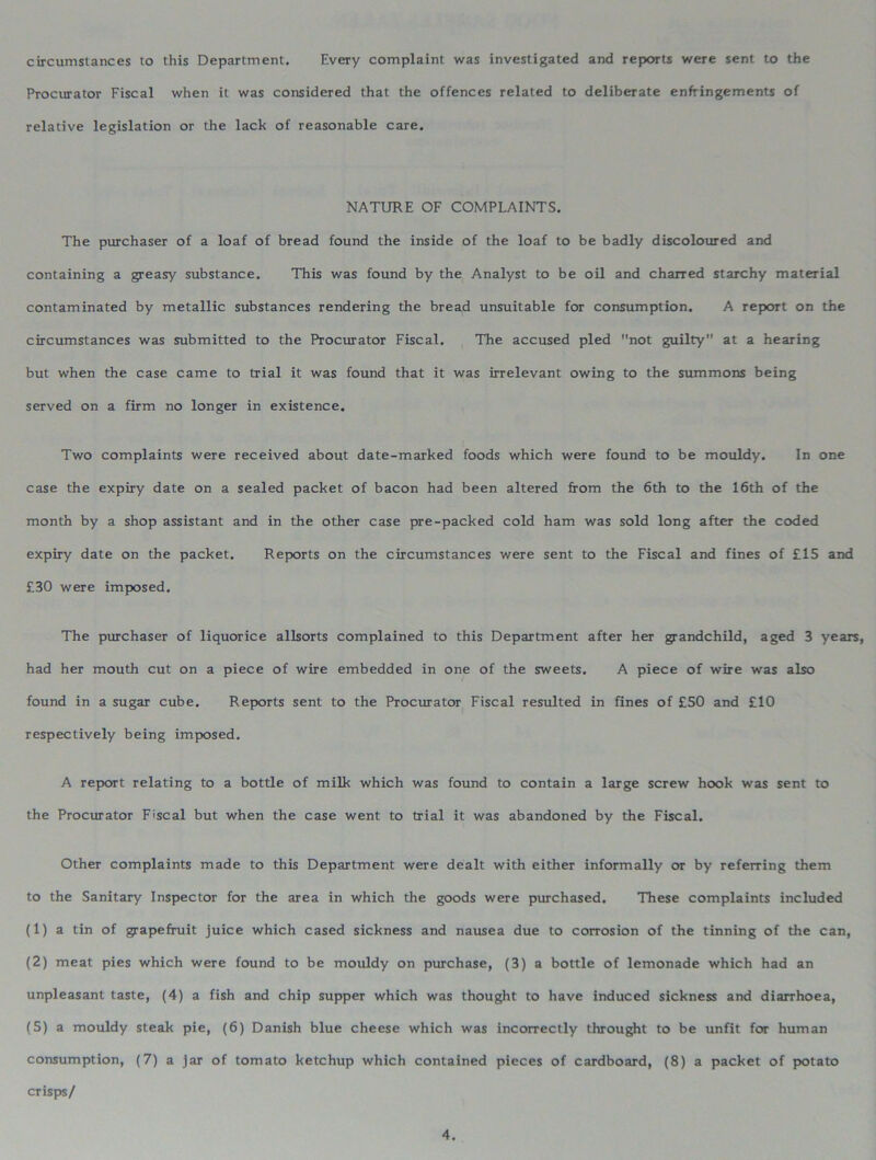 circumstances to this Department. Every complaint was investigated and reports were sent to the Procurator Fiscal when it was considered that the offences related to deliberate enfringements of relative legislation or the lack of reasonable care. NATURE OF COMPLAINTS. The purchaser of a loaf of bread found the inside of the loaf to be badly discoloured and containing a greasy substance. This was found by the Analyst to be oil and charred starchy material contaminated by metallic substances rendering the bread unsuitable for consumption. A report on the circumstances was submitted to the Procurator Fiscal. The accused pled not guilty at a hearing but when the case came to trial it was found that it was irrelevant owing to the summons being served on a firm no longer in existence. Two complaints were received about date-marked foods which were found to be mouldy. In one case the expiry date on a sealed packet of bacon had been altered from the 6th to the 16th of the month by a shop assistant and in the other case pre-packed cold ham was sold long after the coded expiry date on the packet. Reports on the circumstances were sent to the Fiscal and fines of £15 and £30 were imposed. The purchaser of liquorice allsorts complained to this Department after her grandchild, aged 3 years, had her mouth cut on a piece of wire embedded in one of the sweets. A piece of wire was also found in a sugar cube. Reports sent to the Procurator Fiscal resulted in fines of £50 and £10 respectively being imposed. A report relating to a bottle of milk which was found to contain a large screw hook was sent to the Procurator Fiscal but when the case went to trial it was abandoned by the Fiscal. Other complaints made to this Department were dealt with either informally or by referring them to the Sanitary Inspector for the area in which the goods were purchased. These complaints included (1) a tin of grapefruit juice which cased sickness and nausea due to corrosion of the tinning of the can, (2) meat pies which were found to be mouldy on purchase, (3) a bottle of lemonade which had an unpleasant taste, (4) a fish and chip supper which was thought to have induced sickness and diarrhoea, (5) a mouldy steak pie, (6) Danish blue cheese which was incorrectly throught to be unfit for human consumption, (7) a jar of tomato ketchup which contained pieces of cardboard, (8) a packet of potato crisps/