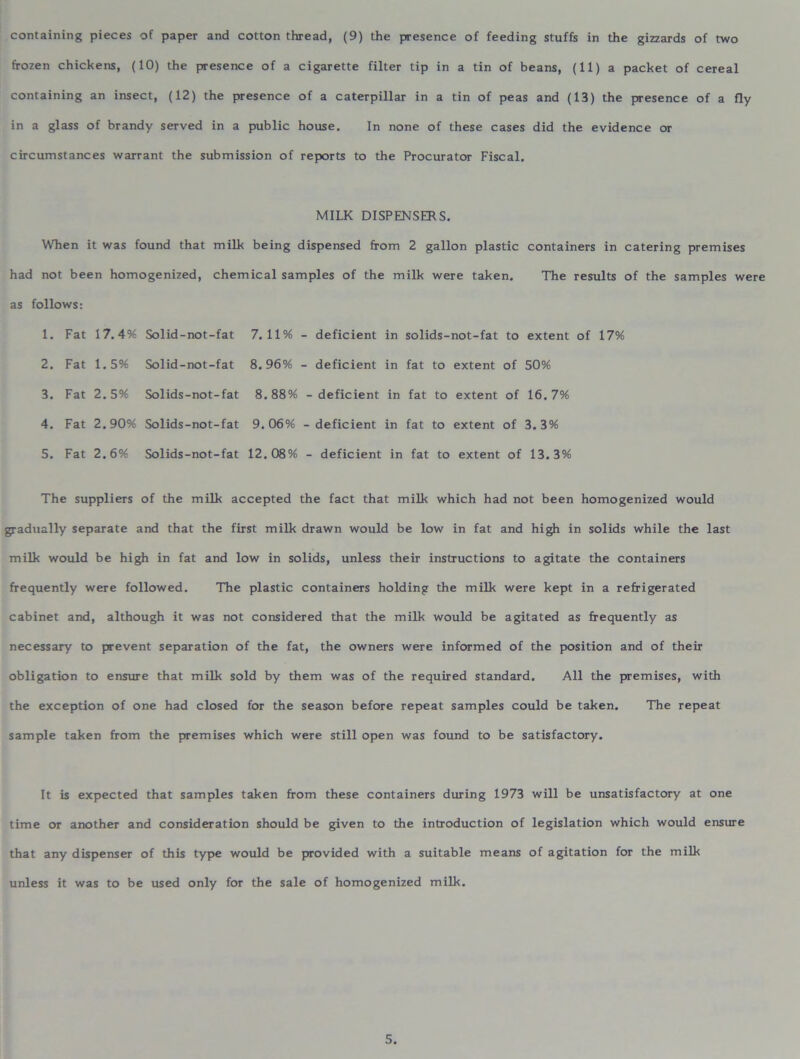 containing pieces of paper and cotton thread, (9) the presence of feeding stuffs in the gizzards of two frozen chickens, (10) the presence of a cigarette filter tip in a tin of beans, (11) a packet of cereal containing an insect, (12) the presence of a caterpillar in a tin of peas and (13) the presence of a fly in a glass of brandy served in a public house. In none of these cases did the evidence or circumstances warrant the submission of reports to the Procurator Fiscal. MILK DISPENSERS. When it was found that milk being dispensed from 2 gallon plastic containers in catering premises had not been homogenized, chemical samples of the milk were taken. The results of the samples were as follows: 1. Fat 17.4% Solid-not-fat 7.11% - deficient in solids-not-fat to extent of 17% 2. Fat 1.5% Solid-not-fat 8.96% - deficient in fat to extent of 50% 3. Fat 2.5% Solids-not-fat 8.88% - deficient in fat to extent of 16.7% 4. Fat 2.90% Solids-not-fat 9.06% - deficient in fat to extent of 3.3% 5. Fat 2.6% Solids-not-fat 12.08% - deficient in fat to extent of 13.3% The suppliers of the milk accepted the fact that milk which had not been homogenized would gradually separate and that the first milk drawn would be low in fat and high in solids while the last milk would be high in fat and low in solids, unless their instructions to agitate the containers frequently were followed. The plastic containers holding the milk were kept in a refrigerated cabinet and, although it was not considered that the milk would be agitated as frequently as necessary to prevent separation of the fat, the owners were informed of the position and of their obligation to ensure that milk sold by them was of the required standard. All the premises, with the exception of one had closed for the season before repeat samples could be taken. The repeat sample taken from the premises which were still open was found to be satisfactory. It is expected that samples taken from these containers during 1973 will be unsatisfactory at one time or another and consideration should be given to the introduction of legislation which would ensure that any dispenser of this type would be provided with a suitable means of agitation for the milk unless it was to be used only for the sale of homogenized milk.