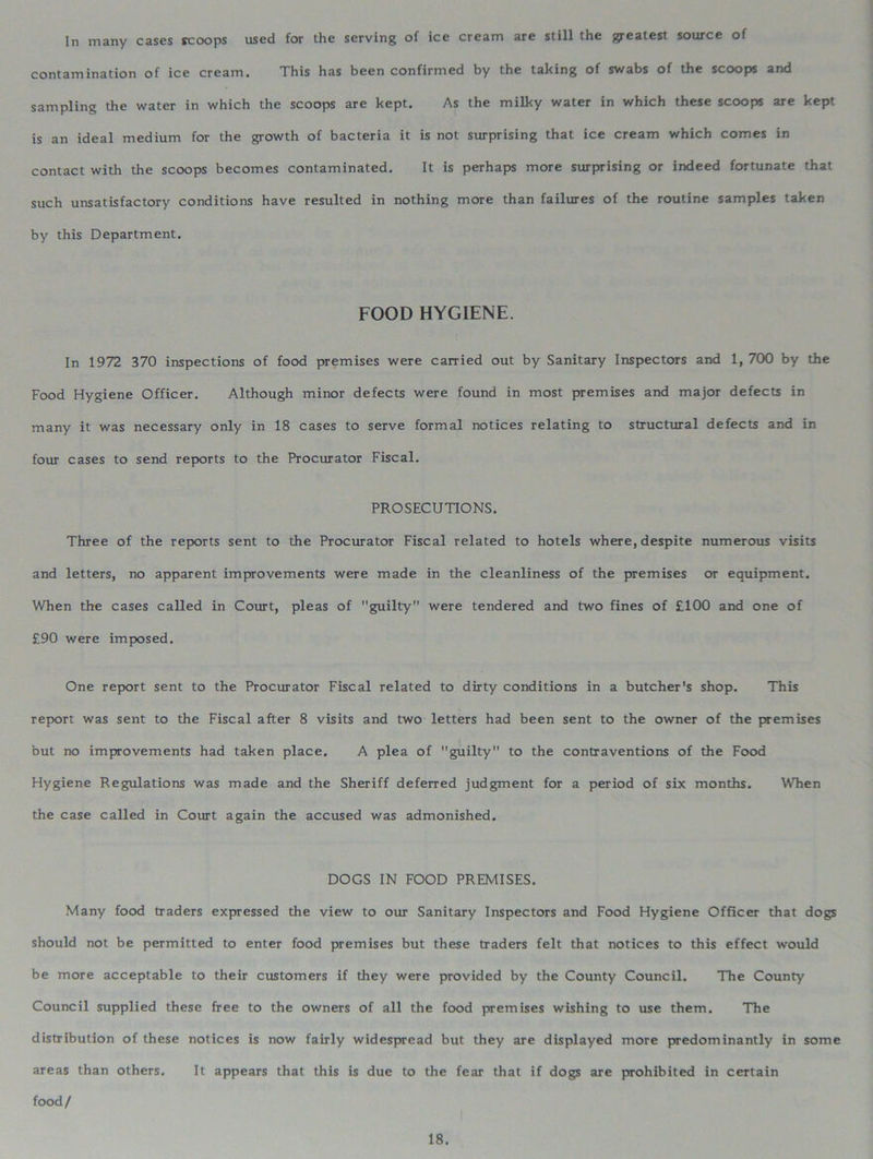 In many cases scoops used for the serving of ice cream are still the greatest source of contamination of ice cream. This has been confirmed by the taking of swabs of the scoops and sampling the water in which the scoops are kept. As the milky water in which these scoops are kept is an ideal medium for the growth of bacteria it is not surprising that ice cream which comes in contact with the scoops becomes contaminated. It is perhaps more surprising or indeed fortunate that such unsatisfactory conditions have resulted in nothing more than failures of the routine samples taken by this Department. FOOD HYGIENE. In 1972 370 inspections of food premises were carried out by Sanitary Inspectors and 1, 700 by the Food Hygiene Officer. Although minor defects were found in most premises and major defects in many it was necessary only in 18 cases to serve formal notices relating to structural defects and in four cases to send reports to the Procurator Fiscal. PROSECUTIONS. Three of the reports sent to the Procurator Fiscal related to hotels where, despite numerous visits and letters, no apparent improvements were made in the cleanliness of the premises or equipment. When the cases called in Court, pleas of guilty were tendered and two fines of £100 and one of £90 were imposed. One report sent to the Procurator Fiscal related to dirty conditions in a butcher's shop. This report was sent to the Fiscal after 8 visits and two letters had been sent to the owner of the premises but no improvements had taken place. A plea of guilty to the contraventions of the Food Hygiene Regulations was made and the Sheriff deferred judgment for a period of six months. When the case called in Court again the accused was admonished. DOGS IN FOOD PREMISES. Many food traders expressed the view to our Sanitary Inspectors and Food Hygiene Officer that dogs should not be permitted to enter food premises but these traders felt that notices to this effect would be more acceptable to their customers if they were provided by the County Council. The County Council supplied these free to the owners of all the food premises wishing to use them. The distribution of these notices is now fairly widespread but they are displayed more predominantly in some areas than others. It appears that this is due to the fear that if dogs are prohibited in certain food/