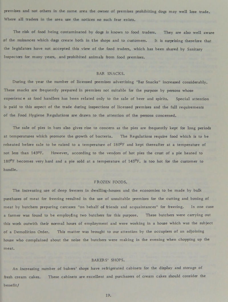 premises and not others in the same area the owner of premises prohibiting dogs may well lose trade. Where all traders in the area use the notices no such fear exists. The risk of food being contaminated by dogs is known to food traders. They are also well aware of the nuisances which dogs create both in the shops and to customers. It is surprising therefore that the legislators have not accepted this view of the food traders, which has been shared by Sanitary Inspectors for many years, and prohibited animals from food premises. BAR SNACKS. During the year the number of licensed premises advertising Bar Snacks increased considerably. These snacks are frequently prepared in premises not suitable for the purpose by persons whose experienc e as food handlers has been related only to the sale of beer and spirits. Special attention is paid to this aspect of the trade during inspections of licensed premises and the full requirements of the Food Hygiene Regulations are drawn to the attention of the persons concerned. The sale of pies in bars also gives rise to concern as the pies are frequently kept for long periods at temperatures which promote the growth of bacteria. The Regulations require food which is to be reheated before sale to be raised to a temperature of 180°F and kept thereafter at a temperature of not less than 145°F. However, according to the vendors of hot pies the crust of a pie heated to 18CPF becomes very hard and a pie sold at a temperature of 145°F. is too hot for the customer to handle. FROZEN FOODS. The increasing use of deep freezers in dwelling-houses and the economies to be made by bulk purchases of meat for freezing resulted in the use of unsuitable premises for the cutting and boning of meat by butchers preparing carcases on behalf of friends and acquaintances for freezing. In one Case a farmer was found to be employing two butchers for this purpose. These butchers were carrying out this work outwith their normal hours of employment and were working in a house which was the subject of a Demolition Order. This matter was brought to our attention by the occupiers of an adjoining house who complained about the noise the butchers were making in the evening when chopping up the meat. BAKERS' SHOPS. An increasing number of bakers' shops have refrigerated cabinets for the display and storage of fresh cream cakes. These cabinets are excellent and purchasers of cream cakes should consider the benefit/