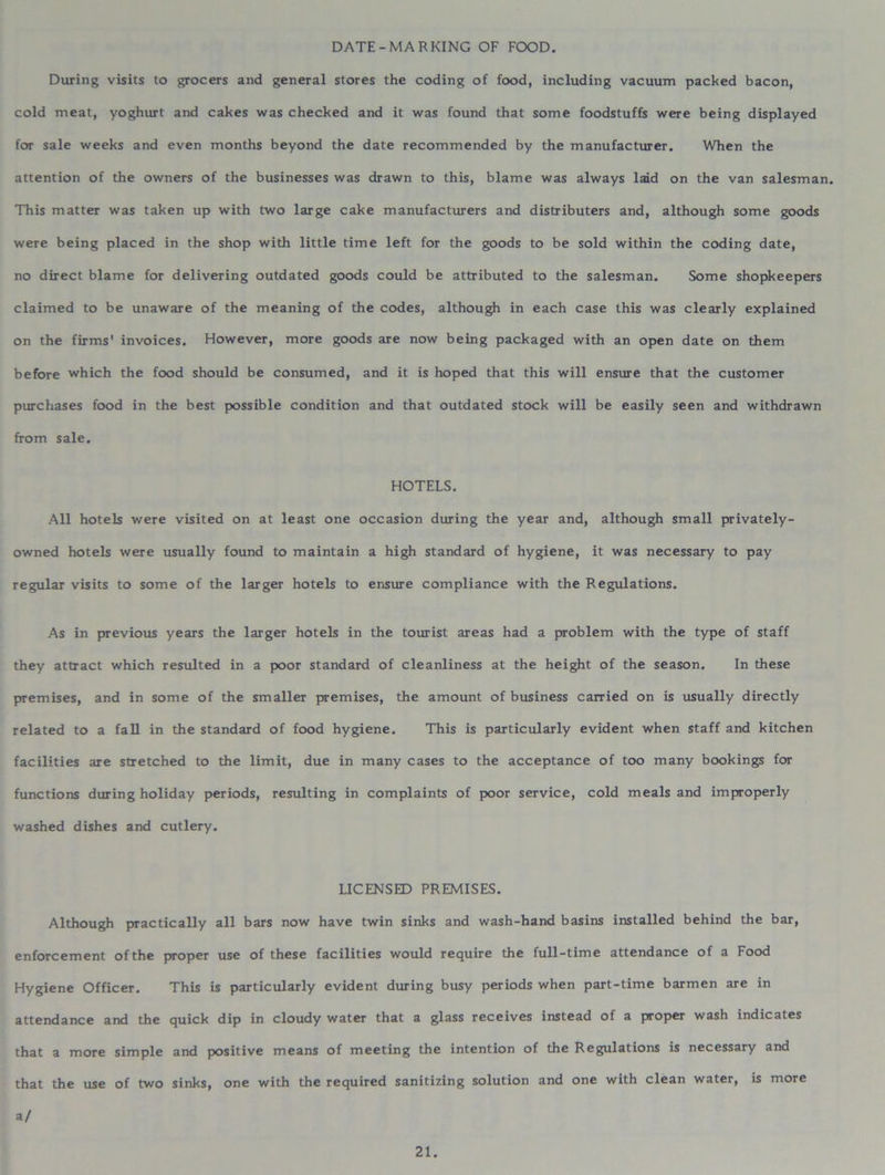 DATE-MARKING OF FOOD. During visits to grocers and general stores the coding of food, including vacuum packed bacon, cold meat, yoghurt and cakes was checked and it was found that some foodstuffs were being displayed for sale weeks and even months beyond the date recommended by the manufacturer. When the attention of the owners of the businesses was drawn to this, blame was always laid on the van salesman. This matter was taken up with two large cake manufacturers and distributers and, although some goods were being placed in the shop with little time left for the goods to be sold within the coding date, no direct blame for delivering outdated goods could be attributed to the salesman. Some shopkeepers claimed to be unaware of the meaning of the codes, although in each case this was clearly explained on the firms' invoices. However, more goods are now being packaged with an open date on them before which the food should be consumed, and it is hoped that this will ensure that the customer purchases food in the best possible condition and that outdated stock will be easily seen and withdrawn from sale. HOTELS. All hotels were visited on at least one occasion during the year and, although small privately- owned hotels were usually found to maintain a high standard of hygiene, it was necessary to pay regular visits to some of the larger hotels to ensure compliance with the Regulations. As in previous years the larger hotels in the tourist areas had a problem with the type of staff they attract which resulted in a poor standard of cleanliness at the height of the season. In these premises, and in some of the smaller premises, the amount of business carried on is usually directly related to a fall in the standard of food hygiene. This is particularly evident when staff and kitchen facilities are stretched to the limit, due in many cases to the acceptance of too many bookings for functions during holiday periods, resulting in complaints of poor service, cold meals and improperly washed dishes and cutlery. LICENSED PREMISES. Although practically all bars now have twin sinks and wash-hand basins installed behind the bar, enforcement of the proper use of these facilities would require the full-time attendance of a Food Hygiene Officer. This is particularly evident during busy periods when part-time barmen are in attendance and the quick dip in cloudy water that a glass receives instead of a proper wash indicates that a more simple and positive means of meeting the intention of the Regulations is necessary and that the use of two sinks, one with the required sanitizing solution and one with clean water, is more a/