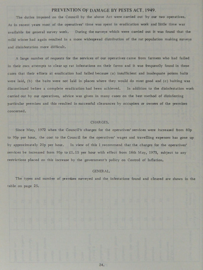 PREVENTION OF DAMAGE BY PESTS ACT, 1949. The duties imposed on the Council by the above Act were carried out by our two operatives. As in recent years most of the operatives' time was spent in eradication work and little time was available for general survey work. During the surveys which were carried out it was found that the mild winter had again resulted in a more widespread distribution of the rat population making surveys and disinfestation more difficult. A large number of requests for the services of our operatives came from farmers who had failed in their own attempts to clear up rat infestations on their farms and it was frequently found in these cases that their efforts at eradication had failed because (a) insufficient and inadequate poison baits were laid, (b) the baits were not laid in places where they would do most good and (c) baiting was discontinued before a complete eradication had been achieved. In addition to the disinfestation work carried out by our operatives, advice was given in many cases on the best method of disinfesting particular premises and this resulted in successful clearances by occupiers or owners of the premises concerned. CHARGES. Since May, 1972 when the Council's charges for the operatives' services were increased from 80p to 95p per hour, the cost to the Council for the operatives' wages and travelling expenses has gone up by approximately 20p per hour. In view of this I recommend that the charges for the operatives’ services be increased from 95p to £1.15 per hour with effect from 16th May, 1973, subject to any restrictions placed on this increase by the government's policy on Control of Inflation. GENERAL. The types and number of premises surveyed and the infestations found and cleared are shown in the table on page 25.