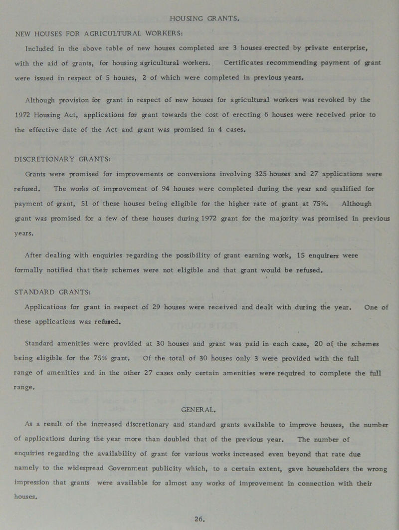 HOUSING GRANTS. NEW HOUSES FOR AGRICULTURAL WORKERS: Included in the above table of new houses completed are 3 houses erected by private enterprise, with the aid of grants, for housing agricultural workers. Certificates recommending payment of jyant were issued in respect of 5 houses, 2 of which were completed in previous years. Although provision for grant in respect of new houses for agricultural workers was revoked by the 1972 Housing Act, applications for grant towards the cost of erecting 6 houses were received prior to the effective date of the Act and grant was promised in 4 cases. DISCRETIONARY GRANTS: Grants were promised for improvements or conversions involving 325 houses and 27 applications were refused. The works of improvement of 94 houses were completed during the year and qualified for payment of grant, 51 of these houses being eligible for the higher rate of grant at 75%. Although grant was promised for a few of these houses during 1972 grant for the majority was promised in previous years. After dealing with enquiries regarding the possibility of grant earning work, 15 enquirers were formally notified that their schemes were not eligible and that grant would be refused. t STANDARD GRANTS: Applications for grant in respect of 29 houses were received and dealt with during the year. One of these applications was refused. Standard amenities were provided at 30 houses and grant was paid in each case, 20 o( the schemes being eligible for the 75% grant. Of the total of 30 houses only 3 were provided with the full range of amenities and in the other 27 cases only certain amenities were required to complete the full range. GENERAL. As a result of the increased discretionary and standard grants available to improve houses, the number of applications during the year more than doubled that of the previous year. The number of enquiries regarding the availability of grant for various works increased even beyond that rate due namely to the widespread Government publicity which, to a certain extent, gave householders the wrong impression that grants were available for almost any works of improvement in connection with their houses.