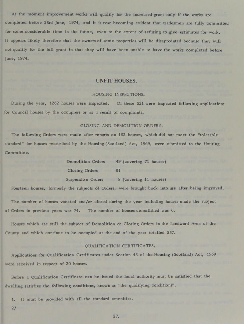 At the moment improvement works will qualify for the increased grant only if the works are completed before 23rd June, 1974, and it is now becoming evident that tradesmen are fully committed for some considerable time in the future, even to the extent of refusing to give estimates for work. It appears likely therefore that the owners of some properties will be disappointed because they will not qualify for the full grant in that they will have been unable to have the works completed before June, 1974. UNFIT HOUSES. HOUSING INSPECTIONS. During the year, 1262 houses were inspected. Of these 521 were inspected following applications for Council houses by the occupiers or as a result of complaints. CLOSING AND DEMOLITION ORDERS. The following Orders were made after reports on 152 houses, which did not meet the tolerable standard for houses prescribed by the Housing (Scotland) Act, 1969, were submitted to the Housing Committee. Demolition Orders 49 (covering 71 houses) Closing Orders 81 Suspension Orders 8 (covering 11 houses) Fourteen houses, formerly the subjects of Orders, were brought back into use after being improved. The number of houses vacated and/or closed during the year including houses made the subject of Orders in previous years was 74. The number of houses demolished was 6. Houses which are still the subject of Demolition or Closing Orders in the Landward Area of the County and which continue to be occupied at the end of the year totalled 557. QUALIFICATION CERTIFICATES. Applications for Qualification Certificates under Section 45 of the Housing (Scotland) Act, 1969 were received in respect of 20 houses. Before a Qualification Certificate can be issued the local authority must be satisfied that the dwelling satisfies the following conditions, known as the qualifying conditions. 1. It must be provided with all the standard amenities. 2/