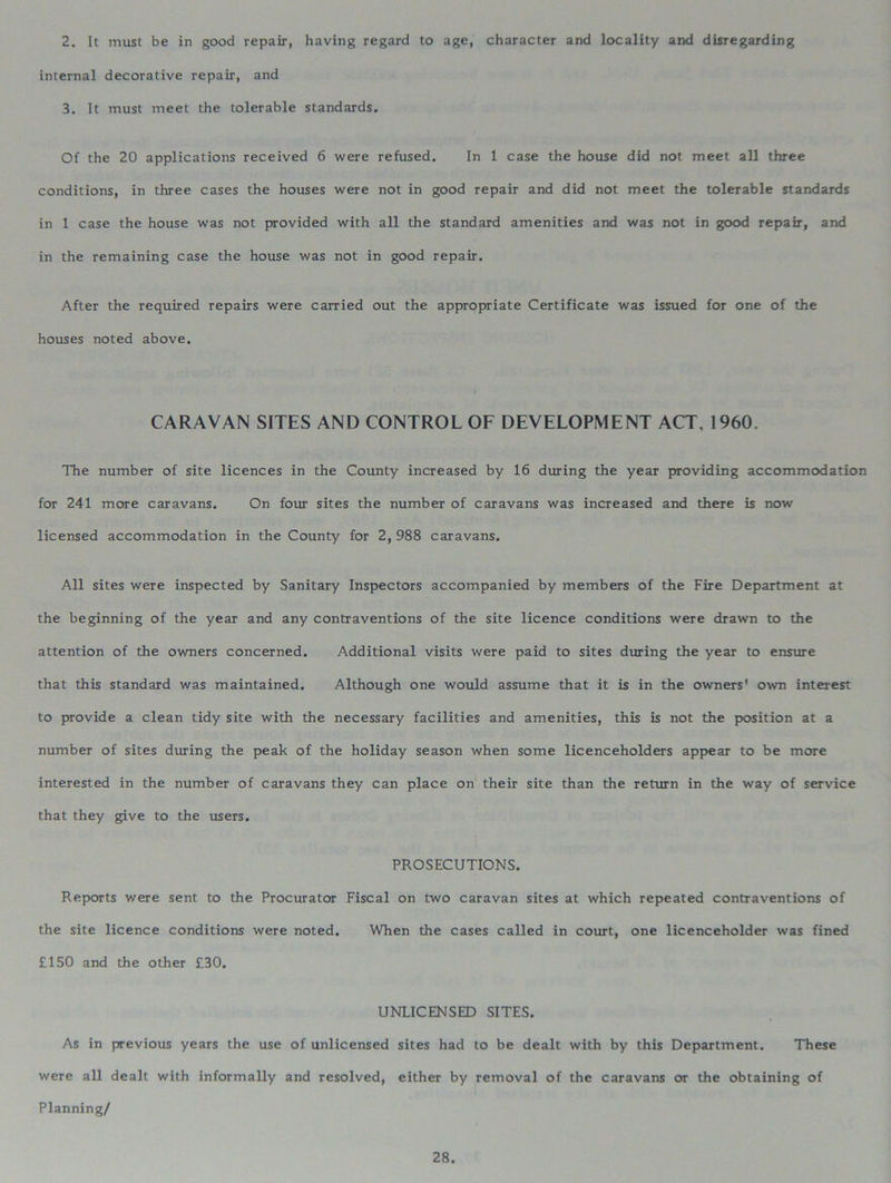 2. It must be in good repair, having regard to age, character and locality and disregarding internal decorative repair, and 3. It must meet the tolerable standards. Of the 20 applications received 6 were refused. In 1 case the house did not meet all three conditions, in three cases the houses were not in good repair and did not meet the tolerable standards in 1 case the house was not provided with all the standard amenities and was not in good repair, and in the remaining case the house was not in good repair. After the required repairs were carried out the appropriate Certificate was issued for one of the houses noted above. CARAVAN SITES AND CONTROL OF DEVELOPMENT ACT, 1960. The number of site licences in the County increased by 16 during the year providing accommodation for 241 more caravans. On four sites the number of caravans was increased and there is now licensed accommodation in the County for 2, 988 caravans. All sites were inspected by Sanitary Inspectors accompanied by members of the Fire Department at the beginning of the year and any contraventions of the site licence conditions were drawn to the attention of the owners concerned. Additional visits were paid to sites during the year to ensure that this standard was maintained. Although one would assume that it is in the owners' own interest to provide a clean tidy site with the necessary facilities and amenities, this is not the position at a number of sites dining the peak of the holiday season when some licenceholders appear to be more interested in the number of caravans they can place on their site than the return in the way of service that they give to the users. PROSECUTIONS. Reports were sent to the Procurator Fiscal on two caravan sites at which repeated contraventions of the site licence conditions were noted. When the cases called in court, one licenceholder was fined £150 and the other £30. UNLICENSED SITES. As in previous years the use of unlicensed sites had to be dealt with by this Department. These were all dealt with informally and resolved, either by removal of the caravans or the obtaining of Planning/
