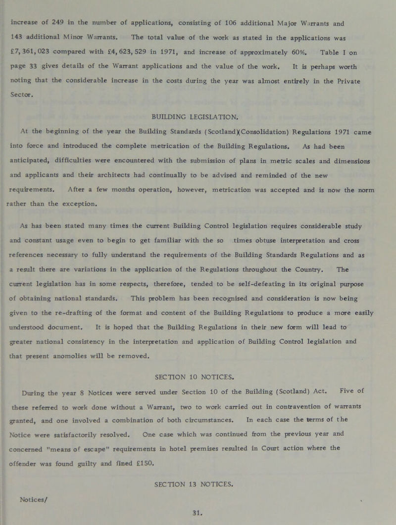 increase of 249 in the number of applications, consisting of 106 additional Major Warrants and 143 additional Minor Warrants. The total value of the work as stated in the applications was £7,361,023 compared with £4,623,529 in 1971, and increase of approximately 60%. Table I on page 33 gives details of the Warrant applications and the value of the work. It is perhaps worth noting that the considerable increase in the costs during the year was almost entirely in the Private Sector. BUILDING LEGISLATION. At the beginning of the year the Building Standards (ScotlandXConsolidation) Regulations 1971 came into force and introduced the complete metrication of the Building Regulations. As had been anticipated, difficulties were encountered with the submission of plans in metric scales and dimensions and applicants and their architects had continually to be advised and reminded of the new requirements. After a few months operation, however, metrication was accepted and is now the norm rather than the exception. As has been stated many times the current Building Control legislation requires considerable study and constant usage even to begin to get familiar with the so times obtuse interpretation and cross references necessary to fully understand the requirements of the Building Standards Regulations and as a result there are variations in the application of the Regulations throughout the Country. The current legislation has in some respects, therefore, tended to be self-defeating in its original purpose of obtaining national standards. This problem has been recognised and consideration is now being given to the re-drafting of the format and content of the Building Regulations to produce a more easily understood document. It is hoped that the Building Regulations in their new form will lead to greater national consistency in the interpretation and application of Building Control legislation and that present anomolies will be removed. SECTION 10 NOTICES. During the year 8 Notices were served under Section 10 of the Building (Scotland) Act. Five of these referred to work done without a Warrant, two to work carried out in contravention of warrants granted, and one involved a combination of both circumstances. In each case the terms of the Notice were satisfactorily resolved. One case which was continued from the previous year and concerned means of escape requirements in hotel premises resulted in Court action where the offender was found guilty and fined £150. SECTION 13 NOTICES. Notices/