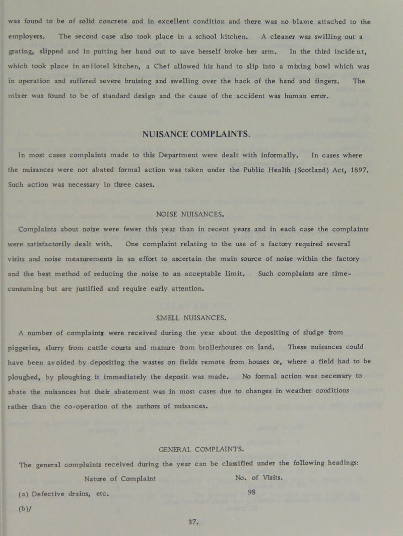 was found to be of solid concrete and in excellent condition and there was no blame attached to the employers. The second case also took place in a school kitchen. A cleaner was swilling out a grating, slipped and in putting her hand out to save herself broke her arm. In the third incident, which took place in an Hotel kitchen, a Chef allowed his hand to slip into a mixing bowl which was in operation and suffered severe bruising and swelling over the back of the hand and fingers. The mixer was found to be of standard design and the cause of the accident was human error. NUISANCE COMPLAINTS. In most cases complaints made to this Department were dealt with informally. In cases where the nuisances were not abated formal action was taken under the Public Health (Scotland) Act, 1897. Such action was necessary in three cases. NOISE NUISANCES. Complaints about noise were fewer this year than in recent years and in each case the complaints were satisfactorily dealt with. One complaint relating to the use of a factory required several visits and noise measurements in an effort to ascertain the main source of noise within the factory and the best method of reducing the noise to an acceptable limit. Such complaints are time- consuming but are justified and require early attention. SMELL NUISANCES. A number of complaints were received during the year about the depositing of sludge from piggeries, slurry from cattle courts and manure from broilerhouses on land. These nuisances could have been avoided by depositing the wastes on fields remote from houses or, where a field had to be ploughed, by ploughing it immediately the deposit was made. No formal action was necessary to abate the nuisances but their abatement was in most cases due to changes in weather conditions rather than the co-operation of the authors of nuisances. GENERAL COMPLAINTS. The general complaints received during the year can be classified under the following headings: Nature of Complaint No. of Visits. (a) Defective drains, etc. 98 (b) /