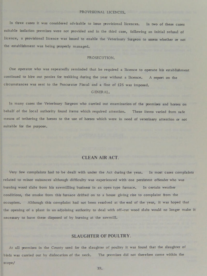 PROVISIONAL LICENCES. In three cases it was considered advisable to issue provisional licences. In two of these cases suitable isolation premises were not provided and in the third case, following an initial refusal of licence, a provisional licence was issued to enable the Veterinary Surgeon to assess whether or not the establishment was being properly managed. PROSECUTION. One operator who was repeatedly reminded that he required a licence to operate his establishment continued to hire out ponies for trekking during the year without a licence. A report on the circumstances was sent to the Procurator Fiscal and a fine of £25 was imposed. GENERAL. In many cases the Veterinary Surgeon who carried out examination of the premises and horses on behalf of the local authority found items which required attention. These items varied from safe means of tethering the horses to the use of horses which were in need of veterinary attention or not suitable for the purpose. CLEAN AIR ACT. Very few complaints had to be dealt with under the Act during the year. In most cases complaints related to minor nuisances although difficulty was experienced with one persistent offender who was burning wood slabs from his sawmilling business in an open type furnace. In certain weather conditions, the smoke from this furnace drifted on to a house giving rise to complaint from the occupiers. Although this complaint had not been resolved at the end of the year, it was hoped that the opening of a plant in an adjoining authority to deal with off-cut wood slabs would no longer make it necessary to have these disposed of by burning at the sawmill. SLAUGHTER OF POULTRY. At all premises in the County used for the slaughter of poultry it was found that the slaughter of birds was carried out by dislocation of the neck. The premises did not therefore come within the scope/