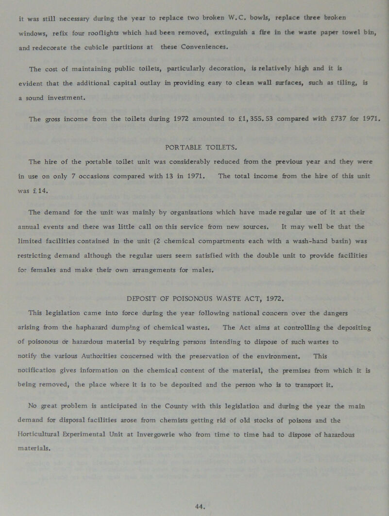 it was still necessary during the year to replace two broken W.C. bowls, replace three broken windows, refix four rooflights which had been removed, extinguish a fire in the waste paper towel bin, and redecorate the cubicle partitions at these Conveniences. The cost of maintaining public toilets, particularly decoration, is relatively high and it is evident that the additional capital outlay in providing easy to clean wall surfaces, such as tiling, is a sound investment. The gross income from the toilets during 1972 amounted to £1,355.53 compared with £737 for 1971. PORTABLE TOILETS. The hire of the portable toilet unit was considerably reduced from the previous year and they were in use on only 7 occasions compared with 13 in 1971. The total income from the hire of this unit was £14. The demand for the unit was mainly by organisations which have made regular use of it at their annual events and there was little call on this service from new sources. It may well be that the limited facilities contained in the unit (2 chemical compartments each with a wash-hand basin) was restricting demand although the regular users seem satisfied with the double unit to provide facilities for females and make their own arrangements for males. DEPOSIT OF POISONOUS WASTE ACT, 1972. This legislation came into force during the year following national concern over the dangers arising from the haphazard dumping of chemical wastes. The Act aims at controlling the depositing of poisonous or hazardous material by requiring persons intending to dispose of such wastes to notify the various Authorities concerned with the preservation of the environment. This notification gives information on the chemical content of the material, the premises from which it is being removed, the place where it is to be deposited and the person who is to transport it. No great problem is anticipated in the County with this legislation and during the year the main demand for disposal facilities arose from chemists getting rid of old stocks of poisons and the Horticultural Experimental Unit at Invergowrie who from time to time had to dispose of hazardous materials.